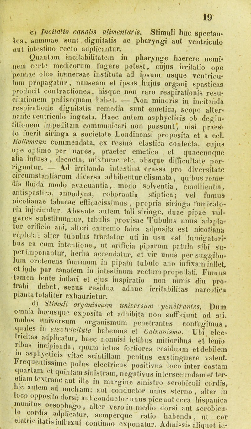 c) Incitatio canalis ulimenlaris. Stimuli huc spectaii* tes, summae sum dig-uitatis ac pharyngi aut ventriculo tuit intestino recto adplicaiilur. Quantam rncitabilitalem in pharynge haerere nemi- nem certe medicorum fugere potest, cujus irritatio ope pennae oleo immersae instituta ad ipsujn usque ventricu- lum propagatur, nauseam et ipsas Imjils organi spasticas producit cojitracliones, liisque non raro respirationis resu- citationem pedisequam habet. — Non minoris in incitanda resj)iration’e dignitatis remedia sunt enretica, scopo alter- iiante ventriculo ingesta. Haec autem asphycticis ob deglu- titionem impeditam communicari non possunt' nisi praes- to fuerit siringa a societate Londinensi proposita et a ceL Kollemann commendata, ex resina elastica confecta, cujus ope optime per nares, praeter emetica et quaecunque alia infusa, decocta, mixturae elc. absque difficultate por- riguntur. — Ad irritanda inlestind crassa pro diversitate circumstantiarum diversa adbibentur clismata , quibus reme- dia fluida modo evacuantia, rnodo solventia, emollientia, aiitispaslica, auuodyua, roborantia stiptica; vel fumus nicotianae tal>acae efticacissimus , propria siringa fumicalO- 1 ia injiciuntur. Absente autem tali siringe, duae pipae vul- gares substituuntur, tabulis provisae Tubulus unus adapta- tur orificio ani, alteri extremo faica adposita est nicotiana repleta: alter tubulus tractatur uti in usu est furnigatori- bus ea cum intentione, ut orificia piparum [)atula sibi su- perimponantur, herba accendatur, et vir unus per snggibu- lum oretenens fumnium in pipam tubulo ano infixam inflet, et inde par cmiafem in intestinum rectum propellati. Fumus tamen lente inflari et ejus inspiratio non nimis diu pro- trahi debet, secus residua adhuc irritabilitas narcotica planta totaliter exhaurietur. _d) Stimuli organismum universum ‘penetrantes. Dum omnia hucusque exposita et adliibjta non sufficiunt ad sii. mulos universum organismum penetrantes confugimus, quales m electricitate habemus et Galvanfsmo. Ubi, elec- ricitas adphcalur, haec nonnisi ictibus mitioribus et lenio 11 JUS incipienda j quum ictus fortiores residuam etdebilem Hi asp i}clicis vitae scintillam penitus exstinguere valent. requen issinie polus electricus positivus loco inter costam quai am et quintam sinistram, negativus iiitersecundam et ter- 0 lam ex ram.‘aut ille in margine sinistro scrobiculi cordis, iic au em ad nucham; aut conductor unus sterno, alter in oco opposito dorsi; aut conductor unus pice aut cera bispanica munitus oesophago, alter vero in medio dorsi aut scrobicu- pi.i s<^'»Perque ratio habenda, ut cor e ciric liatis mlluxui continuo exponatur. Admissis aliquot ic-