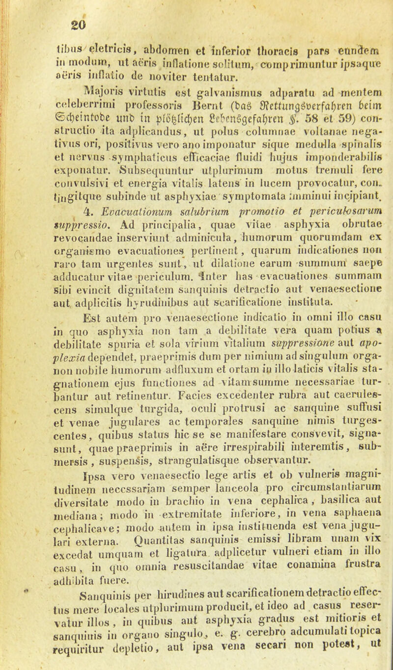 li!)us clelricis, abdomen et inferior Iboracis pars eandem in rnodum, ul aeris inllalione solitum, comprimuntur ipsaque aeris indalio de noviter tentatur. Majoris virtutis est galvanismus adparatu ad mentem c(deberrirni professoris liernt (ba§ 9?etfung^t)erfa^ren betm 0ct)eintobe unb in pibblidfjen ?ebcn§3efal;ren 58 et 59) con- structio ita adplicandus, ut polus columnae voltanae ne{ja- livus ori, positivus vero ano imponatur sique medulla spinalis et nervus sjmpliaticus efficaciae fluidi hujus imponderabilis exponatur. Subsequuntur utplurimum motus tremuli fere coi»vulsivi et energ-ia vitalis latens in lucem provocatur, con. tingitque subinde ut asphyxiae sjmptomala imminui incipiant. 4. Evacuationum salubrium promotio et periculosarum suppressio. Ad principalia, quae vitae asphyxia obrutae revocandae inserviunt adminicula, humorum quorumdam ex organismo evacuationes pertinent, quarum indicationes non raro tarn urgentes sunt, ut dilatione earum summum saepe adducatur vitae periculum. ‘Inter has evacuationes summam sibi evincit dignitatem sanquinis detractio aut venaesectione aut, adplicitis hyrudinibus aut scarificatione instituta. Est autem pro venaesectione indicatio in omni illo casu in quo asphyxia non tam a debilitate vera quam potius a debilitate spuria et sola virium v^italium suppressione aut apo- plexia dependet, praeprimis dum per nimium ad singulum orga- 11011 nobile humorum adfluxum et ortam in illo laticis vitalis sta- gnationeiii ejus functiones ad vitamsuinme necessariae tur- bantur aut retinentur. Fucies excedenter rubra aut caerules- cens simulque turgida, oculi protrusi ac sanquine suffusi et venae jugulares ac temporales sanquine nimis turges- centes, quibus status hic se se manifestare consvevit, signa- sunt, quae praeprimis in aere irrespirabili interemtis, sub- mersis , suspendis, strangulatisque observantur. Ipsa vero venaesectio lege artis et ob vulneris magni- tudinem necessariam semper lanceola pro circumstantiarum diversitate modo in brachio in vena cephalica , basilica aut mediana; modo in extremitate inferiore, in vena saphaeua cephalicave; modo autem in ipsa instituenda est vena jugu- lari externa. Quantitas sanquinis emissi libram unam vix excedat umquam et ligatura adplicetur vulneri etiam in illo casu, in quo omnia resuscitandae vitae conamina frustra adhibita fuere. Sanquinis per hirudines aut scarificationem detractio effec- tus mere locales utplurimuin producit, et ideo ad casus resei- vatur illos, in quibus aut asphyxia gradus est mitioris et sanquinis in organo singulo^ e. g. cerebro adcumulati topica requiritur depletio, aut ipsa vena secari non potest, ut