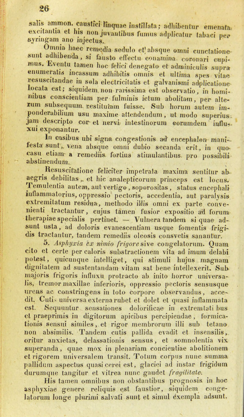 salis .ammon. causflci Ifnquae insinfafa,* adliibentur enienata, excitantia et his non juvanlihiis fuiniis adplicatur tabaci nec sjnngarn ano injectus. ‘ Omnia haec remedia sedulo etj absque omni cunctatione sunt ^bibenda, si fausto elfectii conamina coronari cuni- imis. Eventu tamen boc felici deneg-alo et adminiculis supra enumeratis incassum adhibitis omni» et ultima spes vitae iresuscitandae in sola electricitatis et g-alvanismi adjdicalione locata est; siquidem non rallissima est observatio, in homi- nibus conscientiam per fulminis ictum abolitam, per alte- rum subseqiium. restitutam fuisse. Sub horum autem im- poiiderabilium usu maxime attendendum, ut modo sujieriusK jam descripto cor- et iiervL intestinorum eorumdem iuflu-.- xui exponantur. In casibus ubi sig^na congestionis ad encephalon mani-- festa sunt,, vena absque ornni dubio secanda erit, in quo- casu etiam* a remediis, fortius stimulantibus, pro possibili abstinendum. Resuscitatione feliciter impetrata maxima sentitur ab- aegris debilitaset hic analepticoruin princeps est locus. Temulentia autem, aut vertigo, soporositas, status encephali iiiflamniatorius, oppressio pectoris, accedentia, aut paraljsis extremitatum residua, methodo illis omni ex parte conve- nienti ^ tractantur, cuj'us tamen fusior expositio ad forum therapiae specialis pertinet. — Vulnera tandem si quae ad- sunt usta, ad doloris evanescentiam usque fomentis frigi- dis tractantur, tandem remediis oleosis consvetis sanantur. 5. Asphijxia ex nimio frigore s\\e congelatorum. Quam cito et certe per caloris substraclionem vita ad imum delabi potest, quicunque intelliget, qui stimuli hujus magnam dignitatem ad sustentandam vitam sat bene intellexerit. Sul>^ majoris frigoris influxu protracto ab inito horror universa- lis,, tremor maxillae inferioris, oppressio pectoris sensusque ureiis ac constringens in toto corpore observandus, acce- dit. Cuti s universa externa rubet et dolet et quasi inflammata est. Sequuntur sensationes dolorificae in extreinlati bus et praeprimis iti digitorum apicibus percipiendae, formica- tionis sensui similes, et rigor membrorum illi sub tetano non absimilis. Tandem cutis pallida evadit et insensilis, oritur anxietas, delassationis sensus, et somnolentia vix superanda, quae mox in plenariam concieutiae abolitionem et rigorem universalem transit. Totum corpus nunc summa pallidum aspectus quasi cerei est, glaciei ad instar frigidum durumqiie tangitur et vitrea nunc gaudet fragilitate. His tamen omnibus non obstantibus prognosis in boc asphyxiae genere reliquis est faustior, siquidem conge- latorum longe plurimi salvati siml et simul dxempla adsunt.