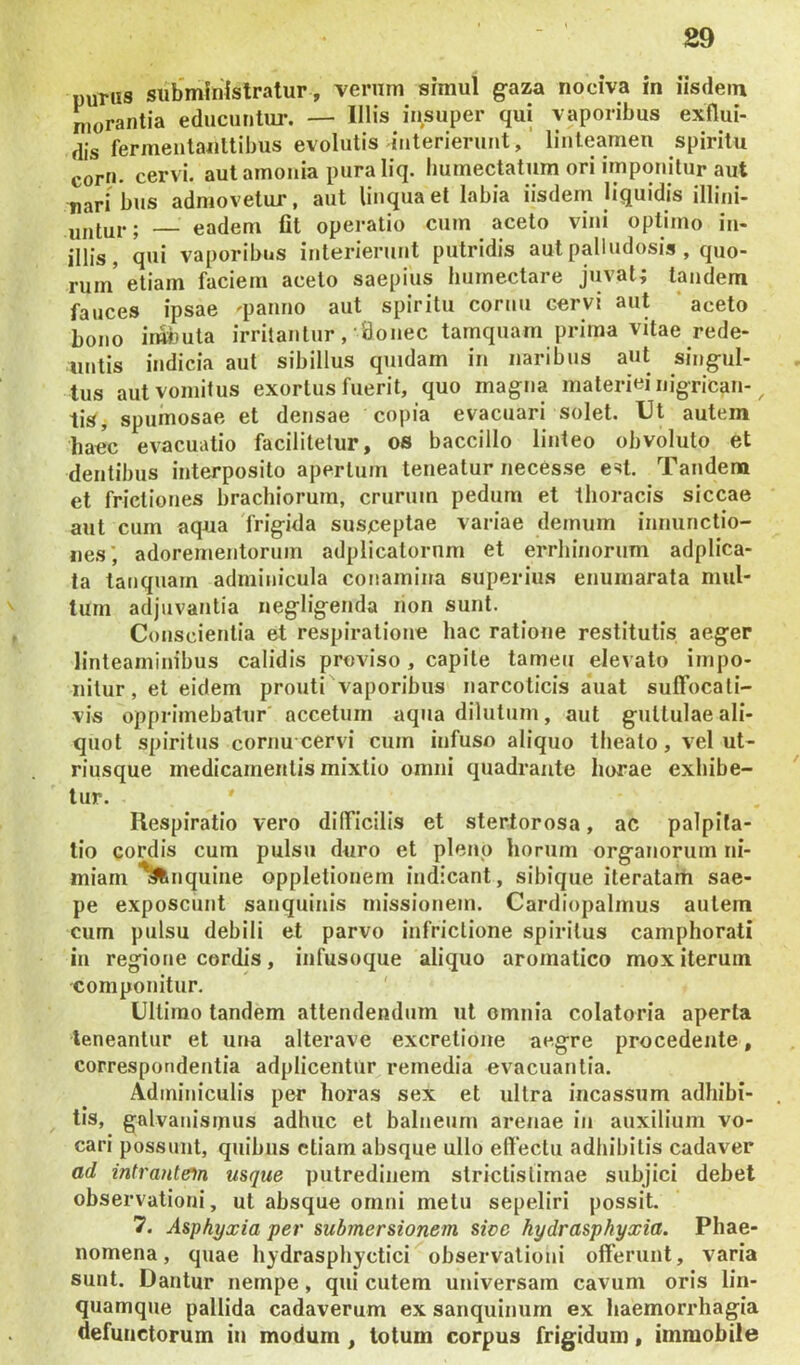 PUTUS subministratur, verum simul g-aza nociva in iisdem n,orantia educuntur. — Illis insuper qui vaporibus exflui- dis fermentanltibus evolutis interierunt, linteamen spiritu corn. cervi, aut amoiiia pura liq. humectatum ori imponitur aut nari bus admovetur, aut liuqua et labia iisdem liquidis illini- ; — eadem fit operatio cum aceto vini optimo in- illis, qui vaporibus interierunt putridis aut palludosis , quo- rum* etiam faciem aceto saepius liumectare juvat; tandem fauces ipsae 'panno aut spiritu cornu cervi aut * aceto bono irmjuta irritantur,-Sonec tamquam prima vitae rede- untis indicia aut sibilius quidam in naribus aut sing^ul- tus aut vomitus exortus fuerit, quo magna materiei nigrican-^ lis, spumosae et densae copia evacuari solet. Ut autem haec evacuatio facilitetur, os baccillo linteo obvoluto et dentibus interposito apertum teneatur necesse est. Tandem et frictiones brachiorum, crurum pedum et thoracis siccae aut cum aqua frigida susceptae variae demum innunctio- nes; adorementorum adplicatornm et errhinorum adplica- ta taiiquam adminicula conamina superius enurnarata mul- tum adjuvantia negligenda non sunt. Conscientia et respiratione hac ratione restitutis aeger linteaminibus calidis proviso, capite tamen elevato impo- nitur, et eidem prouti vaporibus narcoticis auat sulTocati- vis opprimebatur accetum aqua dilutum, aut guttulae ali- quot spiritus cornu cervi cum infuso aliquo theato, vel ut- riusque medicamentis mixtio omni quadrante horae exhibe- ' tur. Respiratio vero dilTicilis et stertorosa, ac palpita- tio cordis cum pulsu duro et pleno horum organorum ni- miam quine oppletionem indicant, sibique iteratarfi sae- pe exposcunt sanquinis missionem. Cardiopalmus autem cum pulsu debili et parvo infrictione spiritus camphorati iii regione cordis, infusoque aliquo aromatico mox iterum componitur. ' Ultimo tandem attendendum ut omnia colatoria aperta teneantur et una alterave excretione aegre procedente, correspondentia adplicentur remedia evacuantia. Adminiculis per horas sex et ultra incassum adhibi- . tis, galvanismus adhuc et balneum arenae in auxilium vo- cari possunt, quibus etiam absque ullo ellectu adhibitis cadaver ad intrantem usque putredinem strictistimae subjici debet observationi, ut absque omni metu sepeliri possit. 7. Asphyxia per submersionem sicc hydrasphyxia. Phae- nomena , quae hydrasphyctici observationi offerunt, varia sunt. Dantur nempe, qui cutem universam cavum oris lin- quamque pallida cadaverum ex sanquinurn ex haemorrhagia defunctorum in modum , totum corpus frigidum, immobile