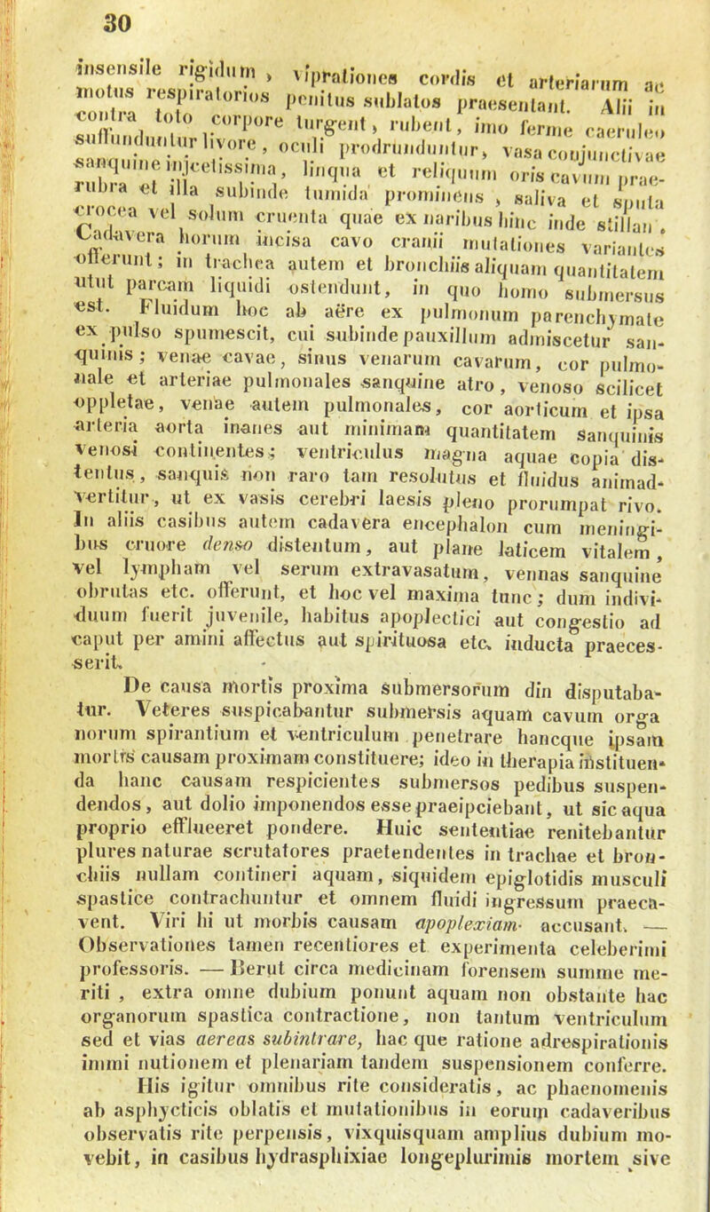 insensile rig-idnm > vipraliones coniis el arienarum ae ‘'tlT' AUi 1;, snfrnndiiiiliir r ** ^^*^*^*^ tuig-eiit, rubent, imo fernie caeruleo sarm e.V^r^ vasa conjunctivae iub?r «rj r mqna «t reliquum oris cavum prae- crocia !c pronimeus , saliva et sputa uocca vd solum cruenta quae ex naribus liiiic inde stillan . t..ulavera horum incisa cavo cranii rnulationes variantes o leninl; m tradica autem et bronchiis aliquam quantitatem iitiit parc.mn hquidi ostendunt, in quo homo submersus «st. Muidum hoc ah aere ex pulmonum parenchymate ex pulso spumescit, cui subinde pauxillum admiscetur san- <punis; venae cavae, sinus venarum cavarum, cor pulmo- «ale et arteriae pulmonales sanqnine atro, venoso scilicet eppletae, venae autem pulmonales, cor aorticum et ipsa arteria aorta inanes aut minimam quantitatem Sanquinis Venosi continentes^ ventriculus magua aquae copia dis- tentus, sauquis non raro tam resolutus et tluidus animad* Aertitur, ut ex vasis cerebri laesis pleno prorumpat rivo. In aliis casibus autem cadavera encephalon cum mening-i- hus cruore (/en»o distentum, aut plane laticem vitalem, vel lympham vel serum extravasatum, vennas sanquiue obrutas etc. offerunt, et hoc vel maxima tunc; dum indivi- duum fuerit juvenile, habitus apoplectici aut congestio ad caput pei amiiii allectus aut spicjtuosa etcx inducta praeces* serit. De causa mortis proxima Submersorum din disputaba- tur. Veteres suspicabantur submersis aquam cavum orga iiorum spirantium et ventriculum penetrare hancque ipsam morlfs causam proximam constituere; ideo in therapia instituen- da hanc causam respicientes submersos pedibus suspen- dendos, aut dolio imponendos esse praeipciebaut, ut sic aqua proprio efflueeret pondere. Huic seiitetitiae renitebantur plures naturae scrutatores praetendentes in tracliae et bron- chiis nullam contineri aquam, siquidem epiglotidis musculi spastice contrachuiitur et omnem fluidi ingressum praeca- vent. Viri hi ut morbis causam apoplexiam- accusant. — Observationes tamen recentiores et experimenta celeherimi professoris. — llerut circa medicinam forensem summe me- riti , extra omiie dubium ponunt aquam iion obstante hac organorum spastica contractione, uoii tantum ventriculum sed et vias aereas subintrare, hac que ratione adrespiratiouis iiiiini nutionem et plenariam tandem suspensionem conferre. His igitur omnibus rite consideratis, ac phaenomenis ah asphycticis oblatis et niiitationibus in eorum cadaveribus observatis rite perpensis, vixquisquani amplius dubium mo- vebit, in casibus liydrasphixiae longeplurimis mortem sive