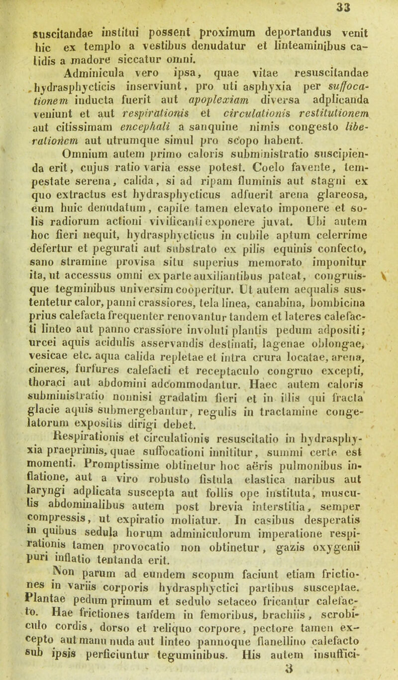 suscitandae institui possent proximum deportandus venit hic ex templo a vestibus denudatur et linteaminibus ca- lidis a madore siccatur omni. Adminicula vero ipsa, quae vitae resuscitandae ,hjydraspbycticis inserviunt, pro uti asphyxia per suffoca- tionem inducta fuerit aut apoplexiam diversa adplicanda veniunt et aut respirationis et circulationis restitutionem aut citissimam encephali a sanquine nimis congesto libe- ralioticm aut utrumque simul pro scopo habent. Omnium autem primo caloris subministratio suscipien- da erit, cujus ratio varia esse potest. Coelo favente, tem- pestate serena, calida, si ad ripam fluminis aut stagni ex quo extractus est hjdrasphycticus adfuerit arena glareosa, eum huic denudatum, capite tamen elevato imponere et so- lis radiorum actioni vivilicanti exponere juvat. Ubi autem hoc fieri nequit, hydrasphycticus in cubile aptum celerrime defertur et pegurati aut substrato ex pilis equinis confecto, sano stramine provisa situ superius memorato imponitur ita, ut accessus omni ex parte auxilianlibus pateat, congruis- V que tegminibus universini cooperitur. Ut autem aequalis sus- tentetur calor, panni crassiores, tela linea, canabina, bonibicina prius calefacta frequenter renovantur tandem et lateres calefac- ti linteo aut panno crassiore involuti plantis pedum adpositi; urcei aquis acidulis asservandis destinati, lagenae oblongae,, vesicae etc. aqua calida repletae et intra crura locatae, arena, cineres, turtures calefacti et receptaculo congruo excepti, thoraci aut abdomini adcommodantur. Haec autem caloris subministratio nonnisi gradatim fieri et in illis qui fracta’ glacie aquis submergebantur, regulis in tractamine conge- latorum expositis dirigi debet. Respirationis et circulationis resuscitatio in hydrasphy- xia praepriinis, quae suffocationi intiititur, summi certe est momenti. Promptissime obtinetur hoc aeris pulmonibus in- flatione, aut a viro robusto fistula elastica naribus aut laryngi adplicata suscepta aut follis ope instituta, muscu- lis abdominalibus autem post brevia interstitia, semper compressis, ut expiratio moliatur. In casibus desperatis in quibus sedula horum adminiculorum imperatione respi- rationis tamen provocatio non obtinetur, gazis oxygenii puri inflatio lentanda erit. INon parum ad eundem scopum faciunt etiam frictio- nes in Variis corporis hydrasphyctici partibus susceptae. Plantae pedum primum et sedulo setaceo fricantur calefac- to, Hae frictiones taifdem in femoribus, brachiis, scrobi- culo cordis, dorso et reliquo corpore, pectore tamen ex- cepto aut manu nuda aut linteo pannoque flanellino calefacto ®ub ipsis perficiuntur teguminibus. His autem insuffici- a