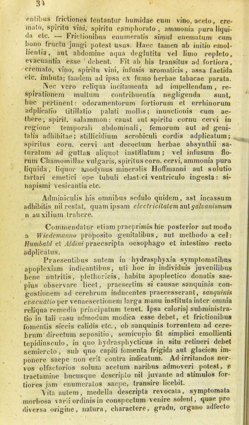 (‘iililms fricUones tciilantur hiimidae cum vino, acelo, ere- malo, spirilu vini, spiritu camphoralo , arninonia [)ura liqui- da elc. — Frictionibus eniiineralis si/nuI enematum cum 1)0110 Iruclu juiig-i potest usus. Haec tamen ab initio emol- lientia, aut abdomine aqua deglutita vel linio repleto, evacuantia esse ' debent. Fit ab bis transitus ad fortiora, cremato, vino, spiritu vini, infusis aromaticis, assa faetida elc. imbuta; tandem ad ipsa ex fumo herbae tabacae parata. I\ec vero reliqua incitamenta ad impellendam, re- .spiralionern multum contribuentia negligenda sunt, huc perlinent: odoramentorum fortiorum et errlnnorum adplicalio titillatio palati mollis; inunctionis cum ae- there, spirif. salammoii: caust aut spiritu cornu cervi in reg^ione temporali abdominali, femorum aut ad geni- talia adhibitae; stillicidium scrobiculi cordis adplicalum; spiritus coru. cervi aut decoctum herbae ahsynthii sa- turatum ad guttas aliquot instillatum; vel infusum flo- rum Chamomillae vulgaris, spiritus corn. cervi, ammoiiia pura liquida, liquor juiodjnus mineralis HofFmanni aut solutio tartari emetici ope tubuli elastici ventriculo ingesta: si- napismi vesicantia etc. Adminiculis his omnibus sedulo quidem, ast incassum adhibitis iiil restat, quam ipsam electricitate7mL\ilgalvanismum n auxilium trahere. Commendatur etiam praeprimis hic posterior aut modo a Wiedemanno proposito genitalibus, aut methodo a cel: Humbald et Aldint praecsripta oesophago et intestino recto adplicatus. Praesentibus autem in hydrasphyxia symptomatibus apoplexiam indicantibus, uti hoc in individuis juvenilibus bene nutritis, plethoricis, habitu apoplectico donatis sae- pius observare licet, praesertim si causae sanquinis con- goslionem ad cerebrum inducentes praecesserant, sanquinis ev acu Atio-^e.v venaesectionem larga manu instituta inter omnia reliqua remedia principatum tenet. Ipsa calorisj subministra- tio in tali casu admodum modica esse debet, et frictionibus fomentis siccis calidis etc., ob sanquinis torrentem ad cere- brum'directum sepositio, semicupio fit simplici emollienti tepidiusculo, in quo bydraspbycticus in situ retineri debet semierclo, sub quo capiti fomenta frigida aut glaciem im- ponere saepe non erit contra indicatum. Ad irritandos ner- vos olfactorios solum acetum naribus admoveri potest, p tractamine hucusque de.scriplo nil juvante ad stimulos for- tiores jam enumeratos saepe, transire licebit. Vita aulern, medella descripta revocata, symptomata morbosa varii ordinis in conspectum venire solent, quae pro diversa origine, natura, charactere, gradu, organo adfecto