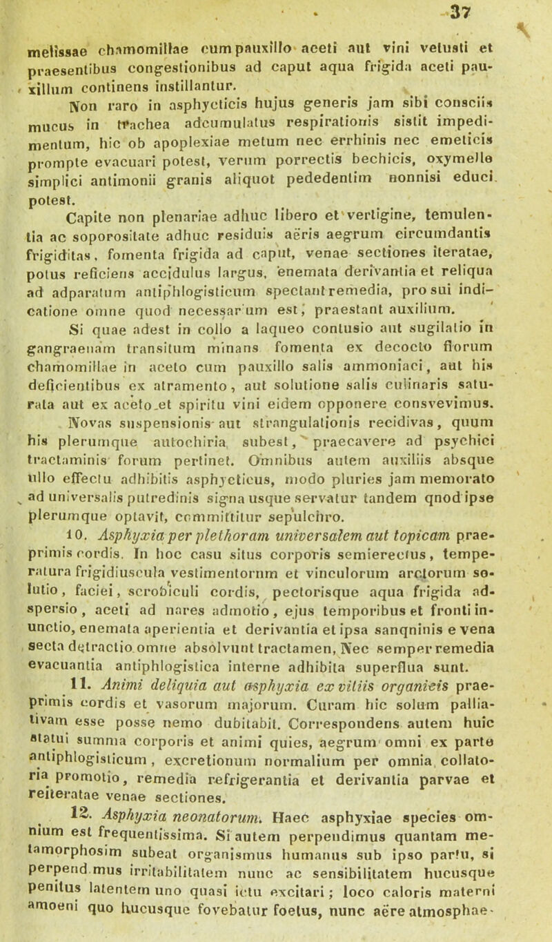 -37 melissae chamomiHae cum panxiUo» aceti aut vini vetusti et praesentibus cong-eslionlbus ad caput aqua fi-igida aceti pau- • xillum continens instillantur. IVon raro in asphyclicis hujus generis jam sibi consciis mucus in trachea adcumulatus respirationis sistit impedi- mentum, hic ob apoplexiae metum nec errhinis nec emeticis prompte evacuari potest, verum porrectis bechicis, oxymelle simplici antimonii granis aliquot pededenlitn nonnisi educi, potest. Capite non plenariae adhuc Ubero et'verligine, temulen- tia ac soporosllate adhuc residuis aeris aegrum circumdantis frigiditas, fomenta frigida ad caput, venae sectiones iteratae, potus reficieris accidulus largus, enemata derivantia et reliqua ad adparatum aniip'hIogisticurn spectant remedia, pro sui indi- catione omne quod necessar uni est,* praestant auxilium. Si quae adest in collo a laqueo contusio aut sugilalio in gangraenam transitum minans fomenta ex decocto florum chamomillae in aceto cum pauxillo salis ammoniaci, aut his deficientibus cx atramento, aut solutione salis cuiiriaris satu- rata aut ex acefo.et spiritu vini eidem opponere consvevimus. Novas suspensionis-aut strangulationis recidivas, quum his plerumque aulochiria, subesi, praecavere ad psychici traclaminis forum pertinet. Omnibus antem auxiliis absque ullo eflectu adliibilis asphycticus, modo pluries jam memorato ^ ad universalis putredinis signa usque servatur tandem qnod ipse plerumque optavit, committitur sep'ulchro. 10. Asphyxia per pletkoram universalem aut topicam prae- primis cordis. In hoc casu situs corporis semierectus, tempe- ratura frigidiuscula vestimentorum et vinculorum arctorum so- lutio , faciei, scrobiculi cordis, pectorisque aqua frigida ad- spersio , aceti ad nares admotio, ejus temporibus et fronti In- unctio, enemata aperientia et derivantia et ipsa sanqninis e vena secla dejiraclio omne absolvunt tractamen, Nec semper remedia evacuantia antiphlogislica interne adhibita superflua sunt, 11. Animi deliquia aut asphyxia ex vitiis organicis prae- primis cordis et vasorum majorum. Curam hic solum pallia- livain esse posse nemo dubitabit. Correspondens autem huic «taiui summa corporis et animi quies, aegrum'omni ex parte antiphlogisiicum , excretionum normalium per omnia, collalo- na promotio, remedia refrigerantia el derivantia parvae et reileralae venae sectiones. 12. Asphyxia neonatorum. Haec asphyxiae species om- nium est frequentissima. Si autem perpendimus quantam me- tamprphosim subeat organismus humanus sub ipso partu, si perperid.mus irritabilitatem nunc ac sensibilitntem hucusque penitus latentem uno quasi ictu excitari; loco caloris materni anioeni quo liucusque fovebatur foetus, nunc aere almosphae-