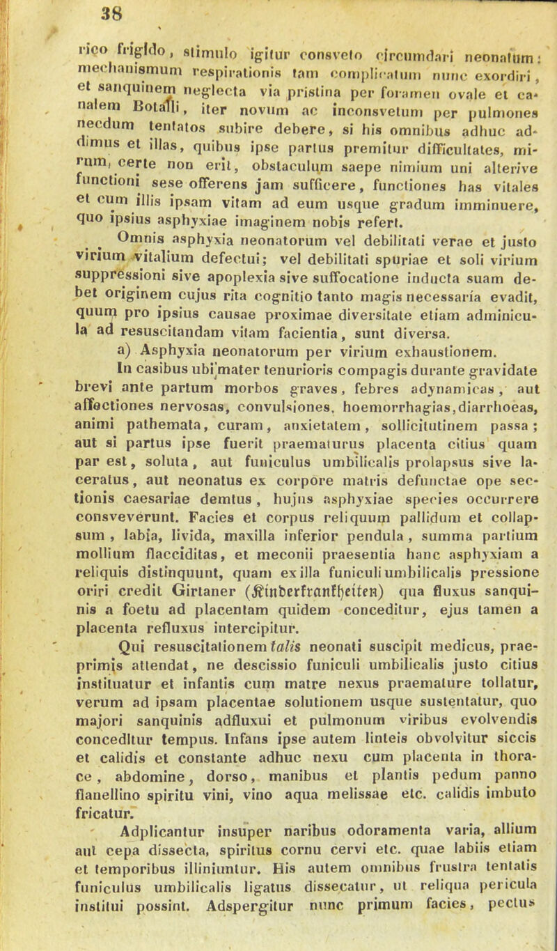 neo fngido, stimulo igitur oonsvcfo drciiimbri neonatum: nieehanismum respirationis tam <;ornpIi< aliim nutic exordiri, et sanqiiinem neglecta via pristina per foramen ovale et ca* naiem BoiaTli, iter novum ac inconsvelum per pulmones necdum teniatos subire debere, si his omnibus adhuc ad- imus et illas, quibus ipse partus premitur dilTiculiates, mi- rum, certe non erit, obstaculqm saepe nimium uni alterive functioni sese ofTerens jam sufficere, functiones has vitales et cum illis ipsam vitam ad eum usque gradum imminuere, quo ipsius asphyxiae imaginem nobis refert. Omnis asphyxia neonatorum vel debilitati verae et justo vinum A'italium defectui; vel debilitati spuriae et soli virium suppressioni sive apoplexia sive suffocatione inducta suam de- bet originem cujus rita cognitio tanto magis necessaria evadit, quum pro ipsius causae proximae diversitate etiam adminicu- la ad resuscitandam vitam facientia, sunt diversa. a) Asphyxia neonatorum per virium exhaustionem. In casibus ubrmater lenurioris compagis durante gravidate brevi ante partum morbos graves, febres adynamicas, aut affectiones nervosas, convulsiones, hoemorrhagias,diarrhoeas, animi pathemala, curam, anxietatem, sollicilutinem passa; aut si partus ipse fuerit praematurus placenta citius quam paresi, soluta, aut funiculus umbilicalis prolapsus sive la- ceratus , aut neonatus ex corpore matris defunctae ope .sec- tionis caesariae demtus, hujus asphyxiae species occurrere consveverunl. Facies et corpus reliquum pallidum et collap- sum , labia, livida, maxilla inferior pendula , summa partium mollium flacciditas, et meconii praesentia hanc asphyxiam a reliquis distinquunt, quam exilia funiculi umbilicalis pressione oriri credit Girlaner (,^{nberfranf{)e{ten) qua fluxus sanqui- nis a foetu ad placentam quidem conceditur, ejus tamen a placenta refluxus intercipitur. Qui resuscitationem talis neonati suscipit medicus, prae- primis attendat, ne descissio funiculi umbilicalis justo citius instituatur et infantis cum matre nexus praemature tollatur, verum ad ipsam placentae solutionem usque sustentatur, quo majori sanquinis adfluxui et pulmonum viribus evolvendis conceditur tempus. Infans ipse autem linteis obvolvitur siccis et calidis et constante adhuc nexu cum placenta in thora- ce , abdomine, dorso, manibus et plantis pedum panno flanellino spiritu vini, vino aqua melissae etc. calidis imbuto fricatur. ' Adplicantur insuper naribus odoramenta varia, allium aut cepa dissecta, spiritus cornu cervi elc. quae labiis etiam et temporibus illiniunlur. His autem omnibus frustra lentalis funiculus umbilicalis ligatus dissecatur, ut reliqua pericula institui possint. Adspergilur nunc primum facies, pectus