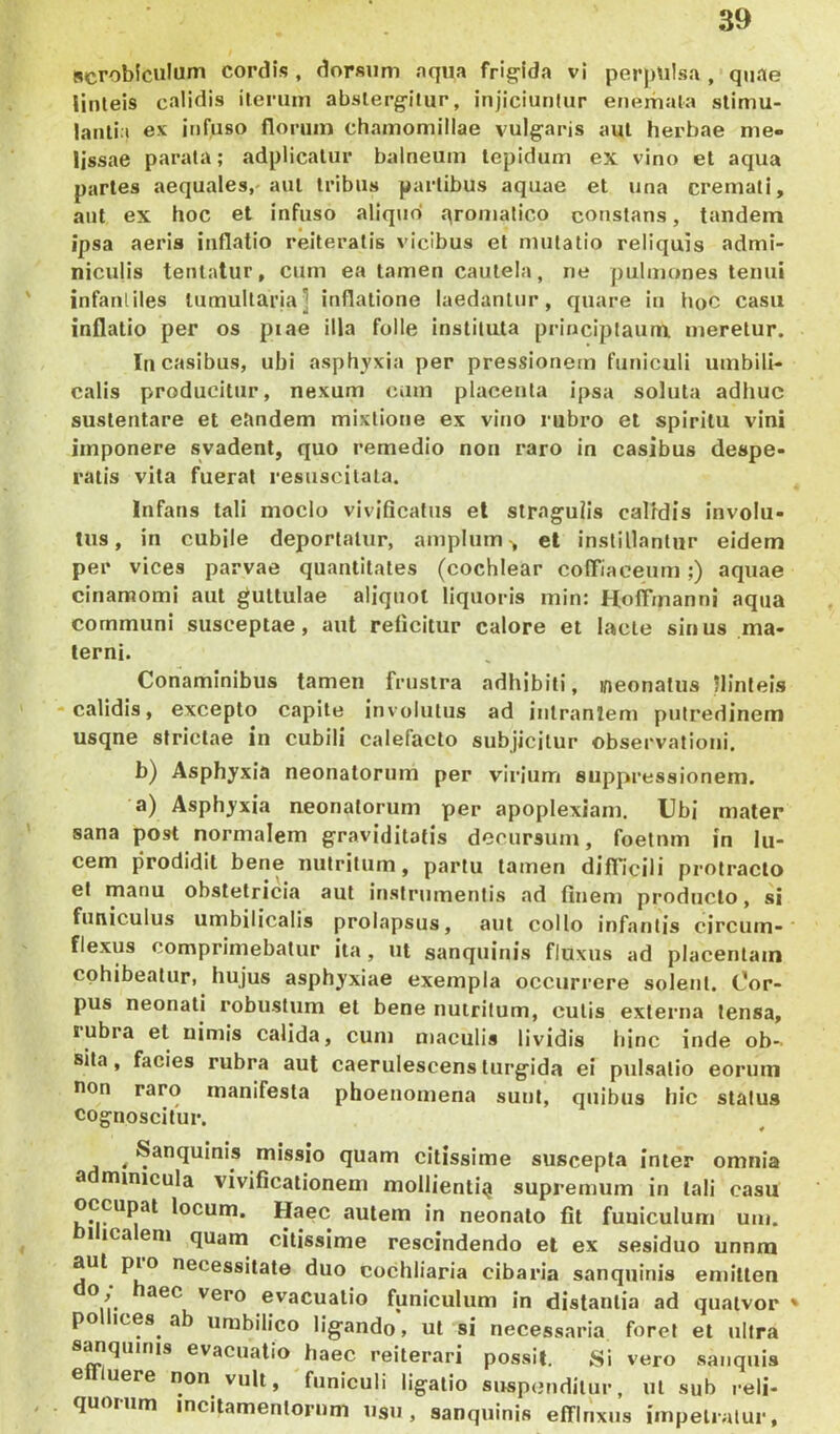 «crobiculum cordis , dorsum aqua frig-ida vi perpulsa , quae linteis calidis iterum abslerg-itur, injiciuntur enemata stimu- lantia ex infuso florum chamomillae vulg-aris aut herbae me- lissae parata; adplicatur balneum tepidum ex vino et aqua partes aequales,-aut tribus partibus aquae et una cremati, aut ex hoc et infuso aliquo qromatico constans, tandem ipsa aeris inflatio reiteratis vicibus et mutatio reliquis admi- niculis tenlatur, cum ea tamen cautela, ne pulmones tenui infantiles lumultaria] inflatione laedantur, quare in hoC casu inflatio per os piae illa folle instituta principtaum meretur. In casibus, ubi asphyxia per pressionem funiculi umbili- calis producitur, nexum cum placenta ipsa soluta adhuc sustentare et eandem mixtione ex vino rubro et spiritu vini imponere svadent, quo remedio non raro in casibus despe- ratis vita fuerat resuscitala. Infans tali modo vivificatus el stragulis calidis involu- tus, in cubile deportatur, amplum-, el instillantur eidem per vices parvae quantitates (cochlear colTiaceum;) aquae cinamomi aut guttulae aliquot liquoris inin: HolTmanni aqua communi susceptae, aut reficitur calore et lacte sinus ma- terni. Conaminibus tamen frustra adhibiti, neonatus llinleis -calidis, excepto capite involutus ad inlranlem putredinem usqne strictae in cubili calefacto subjicitur observationi. b) Asphyxia neonatorum per virium suppressionem. a) Asphyxia neonatorum per apoplexiam. Ubi mater sana post normalem graviditatis decursum, foetnm in lu- cem prodidit bene nutritum, partu tamen difficili protracto el manu obstetricia aut instrumentis ad finem producto, si funiculus umbilicalis prolapsus, aut collo infantis circum- flexus comprimebatur ita, ut sanquinis fluxus ad placentam cohibeatur, hujus asphyxiae exempla occurrere solent. Cor- pus neonati robustum et bene nutritum, culis externa tensa, lubra et uimis calida, cum maculis lividis hinc inde ob- sita , facies rubra aut caerulescens turgida ei pulsatio eorum non raro manifesta phoenomena sunt, quibus hic status cognoscitur. ^ Sanquinis missio quam citissime suscepta inter omnia a niinicula vivificationem mollienti^ supremum in tali casu occupat locum. Haec autem in neonato fit funiculum um. 1 ica em quam citissime rescindendo el ex sesiduo unum aut pio necessitate duo cochliaria cibaria sanquinis emitten o, aec vero evacuatio funiculum in distantia ad qnatvor * po ices ab umbilico lig^ando, ut si necessaria foret el ultra s^quinis evacuatio haec reiterari possit. Si vero saiiquis ellluere non vult, funiculi ligatio suspondilur, ut sub reli- quoium incitamentorum usu, sanquinis efflnxus impetratur,