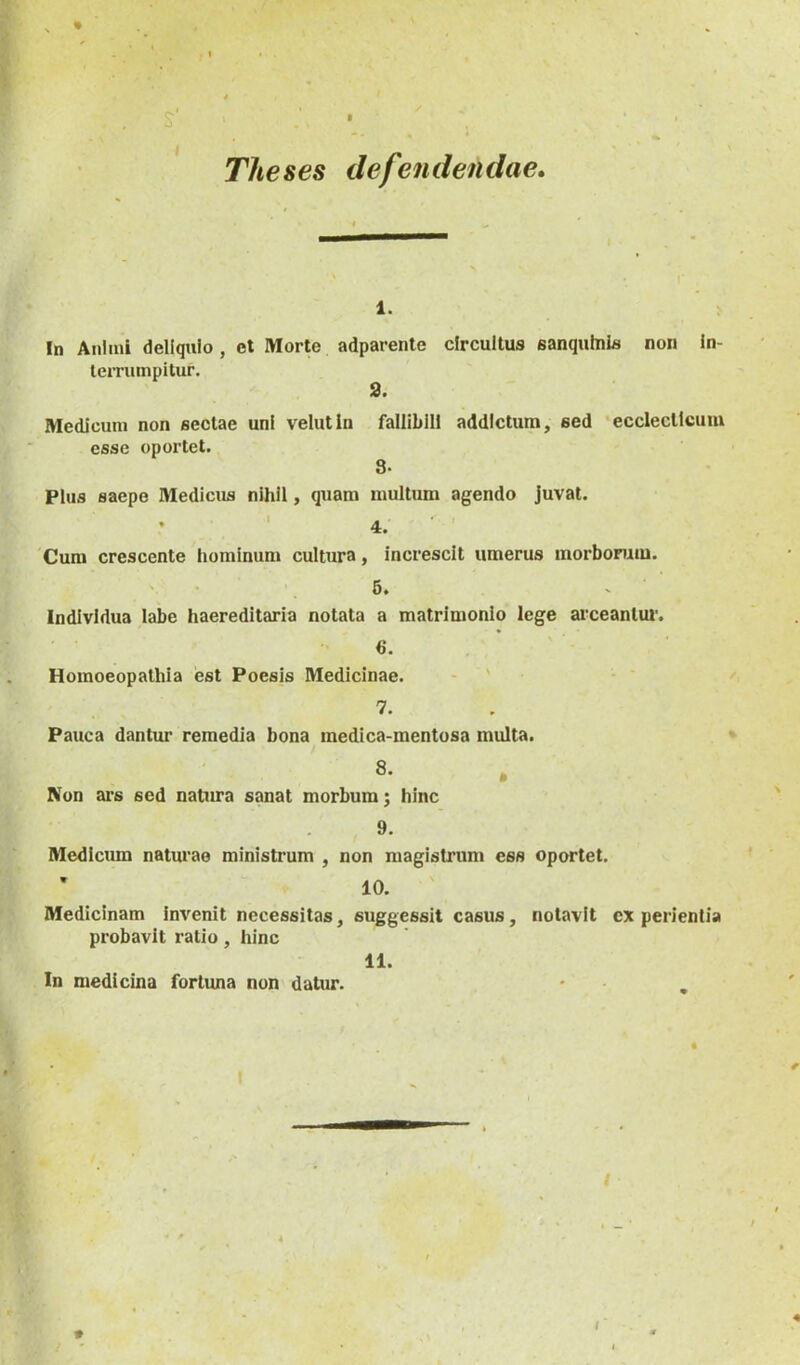 I Theses defendendae» 1. In Animi deliquio, et Morte adparente circuitus sanqulnis non in- terrumpitur. 3. Medicum non sectae uni velutin falliblll addictum, sed ecclectlcuiu esse oportet. 3- Plus saepe Medicus nihil, quam multum agendo juvat. ♦ ' 4. ■ ' Cum crescente hominum cultura, increscit umerus morborum. V • 6. - Individua labe haereditaria notata a matrimonio lege arceantur. 6. Homoeopathla est Poesis Medicinae. - ' • 7. Pauca dantur remedia bona medica-mentosa multa. 8. Non ai’s sed natura sanat morbum; hinc 9. Medicum naturae ministrum , non magistrum ess oportet. ’ 10. Medicinam invenit necessitas, suggessit casus, notavit experientia probavit ratio, hinc In medicina fortuna non datur. 11. I