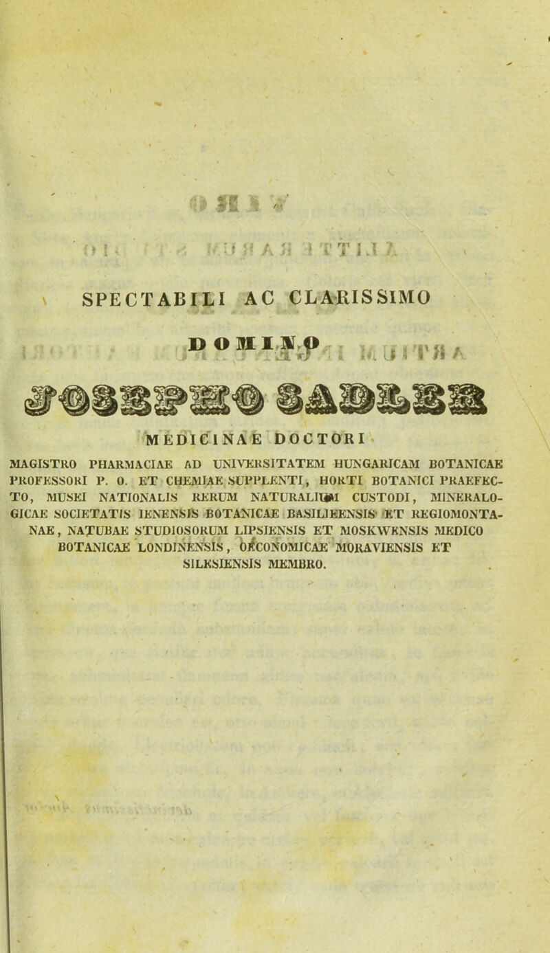 V, II ^ V o I. i'i( }f Aii ? ri’ 1.1 \ SPECTABILI AC CLARISSIMO ^0m» DOWL1.9! »l -i» .Avlirr-i i IfaimiA >'MEbIelNi^E DOCTORI. MAGISTRO PHARMACIAK AD UNlMiKSITATKM HUNGARICAM BOTANICAK PROFKSSOKI P. 0. ET CHEMIAE.SUPPLENTI, HORTI BOTANICI PRAEFEC- TO, MUSEI NATIONALIS RERUM NATURALHiM CUSTODI, MINERALO- GICAE SOCIETATIS lENENSiS BOTANICAE .BASIUEENSIS''KT REGIOMONTA- NAK, NAXUBAE STUDIOSORUM LIPSIENSIS ET MOSKWKNSIS MEDICO BOTANICAE LONDINENSlS , bjfcONOMICAE 'mOUAVIENSIS KT SILESIENSIS MEMBRO. yv