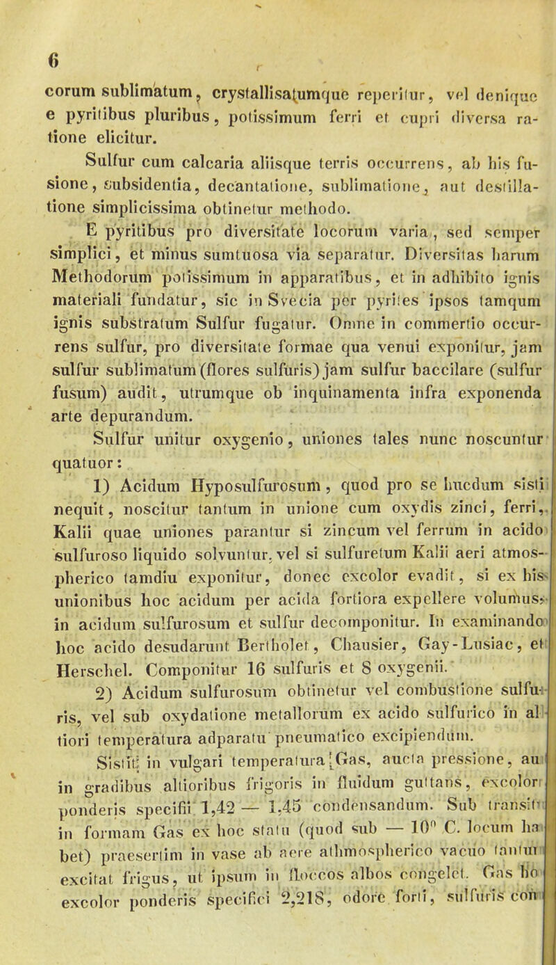 t 0 eorum sublimatum j cryslallisa^umquc reperilur, vpI denique e pyrilibus pluribus, potissimum ferri et cupri diversa ra- tione elicitur. Sulfur cum calcaria aliisque terris occurrens, ab his fu- sione, subsidentia, decantatione, sublimatioiie, aut destilla- tione simplicissima obtinetur methodo. E pyritibus pro diversitate locorum varia , sed semper simplici, et minus sumtuosa via separatur. Diversitas harum Methodorum potissimum in apparatibus, et in adhibito ignis materiali fundatur, sic in Svecia per pyrites ipsos tamqum ignis substratum Sulfur fugatur. Omne in commertio occur- rens sulfur, pro diversitate formae qua venui exponitur, jam sulfur sublimatum (flores sulfuris)jam sulfur baccilare (sulfur fusum) audit, utrumque ob inquinamenta infra e.xponenda arte depurandum. Sulfur unitur oxygenio, uniones tales nunc noscuntur quatuor: 1) Acidum Hyposulfurosum, quod pro se hucdum .«;istii nequit, noscitur tantum in unione cum oxydis zinci, ferri,. Kalii quae uniones parantur si zincum vel ferrum in acido> sulfuroso liquido solvuntur, vel si sulfuretum Kalii aeri atmos- pherico lamdiu exponitur, donec excolor evadit, si ex his^f unionibus hoc acidum per acida fortiora expellere volumus> ( in acidum sulfurosum et sulfur decornponitur. In examinando'I hoc acido desudarunt Bertholet, Chausier, Gay-Lusiac, et i Herschel. Componitur 16 sulfuris et 8 oxygenii. 2) Acidum sulfurosum obtinetur vel combustione sulfu-:- ris, vel sub oxydatione metallorum ex acido sulfurico in al tiori temperatura adparatu pneumatico excipiendum. Slstiti in vulgari temperatura[Gas, aucta pressione, au in gradibus altioribus frigoris in fluidum gultans, excolorr (i ponderis specifii: 1,42 — 1,45 condensandum. Sub transit’fi in formam Gas ex hoc statu (quod sub — 10 C. locum ha ii bet) praesertim in vase ab aere athmospherico vacuo lantui ' excitat frigus, ut ipsum in flo(;cos albos congelet. Gas lio excolor ponderis specif.ei 2,218, odore forti, sulfuris coh