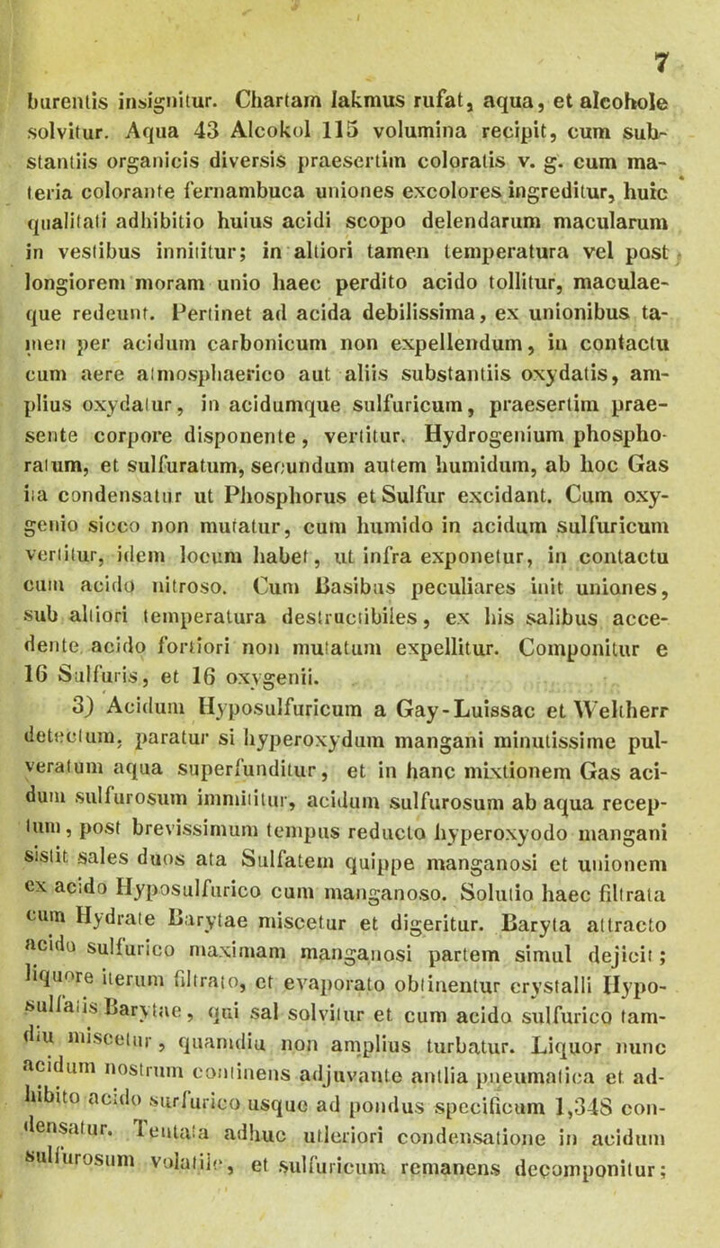 bureiUis insignitur. Chartam lakmus rufat, aqua, et alcohole solvitur. Aqua 43 Alcokol 115 volumina recipit, cura sul>- stantiis organicis diversis praesertim coloratis v. g. cum ma- teria colorante fernambuca uniones excolores ingreditur, huic qualitati adhibitio huius acidi scopo delendarum macularum in vestibus innititur; in alliori tamen temperatura vel post longiorem moram unio haec perdito acido tollitur, maculae- que redeunt. Pertinet ad acida debilissima, ex unionibus ta- n»en per acidum carbonicum non expellendum, in contactu cum aere almosphaerico aut aliis substantiis oxydatis, am- plius oxydalur, in acidumque sulfuricum, praesertim prae- sente corpore disponente, vertitur. Hydrogenium phospho- ratum, et sulfuratum, secundum autem humidum, ab hoc Gas ita condensatur ut PJiosphorus etSulfur excidant. Cum oxy- genio sicco non mutatur, cum humido in acidum sulfuricum vertitur, idem locum habet, ut infra exponetur, in contactu cuiu acido nitroso. Cum Uasibiis peculiares init uniones, sub alliori temperatura destructibiles, ex his salibus acce- dente acido fortiori noji mutatum expellitur. Componitur e 16 Sulfuris, et 16 oxygenii. 3} Acidum Hyposulfuricum a Gay-Luissac et Weliherr detectum, paratur si hyperoxydum mangani minutissime pul- veraluin aqua superfunditur, et in hanc mixtionem Gas aci- dum sulfurosum immiiitur, acidum sulfurosum ab aqua recep- tum, post brevissimum tempus reducto hyperoxyodo mangani sistit sales duos ata Sulfatem quippe manganosi et unionem ex acido Hyposulfurico cum inanganoso. Solutio haec fibrata cum Hydrate Barytae miscetur et digeritur. Baryla attracto acido sulfurico maximam manganosi partem simul dejicit; liquore iterum fibrato, et evaporato obtinentur crystalli Hypo- sullaiis Bary tae, qui sal solvitur et cum acido sulfurico tam- diU miscetur, quanuliu non amplius turbatur. Liquor nunc acidum nostrum continens adjuvante antlia pneumatica et ad- hibito aculo surlurico usque ad pondus specificum 1,34S con- densatur. lentata adhuc utlcriori condensatione in acidum sullurosiini volatile, et .sulfuricum remanens decomponitur;