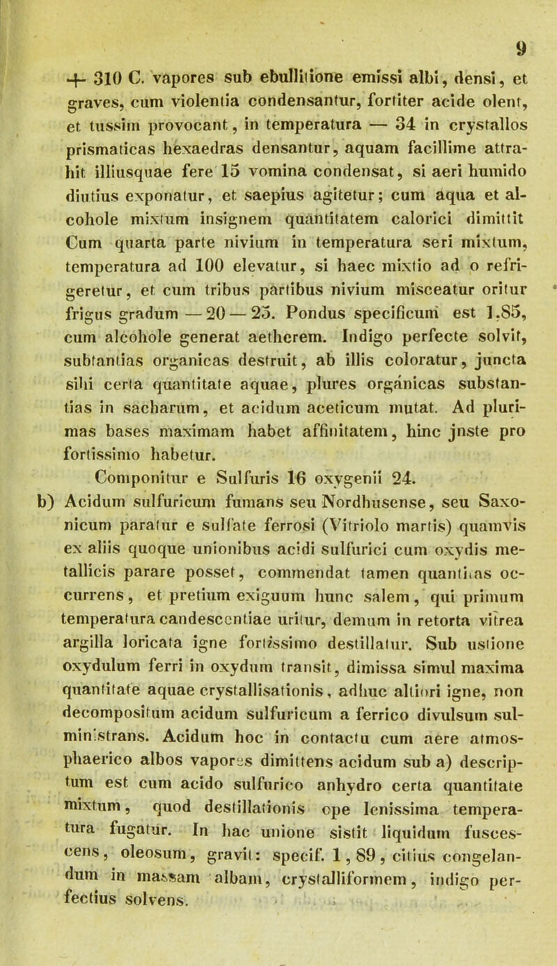 •+- 310 C. 'vapores sub ebullitione emissi albi, densi, et graves, cum violentia condensantur, fortiter acide olent, et tussim provocant, in temperatura — 34 in crystallos prismaticas hexaedras densantur, aquam facillime attra- hit illiusquae fere 15 vomina condensat, si aeri liumido diutius exponatur, et saepius agitetur; cum aqua et al- coliole mixtum insignem quantitatem calorici dimittit Cum quarta parte nivium in temperatura seri mixtum, temperatura ad 100 elevatur, si haec mixtio ad o refri- geretur, et cum tribus partibus nivium misceatur oritur frigus gradum—20 — 25. Pondus specificum est 1,85, cum alcohole generat aethcrem. Indigo perfecte solvit, subfantias organicas destruit, ab illis coloratur, juncta sihi certa quantitate aquae, plures organicas substan- tias in sacbarum, et acidum aceticum mutat. Ad pluri- mas ba.ses maximam habet affinitatem, hinc jnste pro fortissimo habetur. Componitur e Sulfuris 16 oxygenii 24. b) Acidum sulfuricum fumans seu Nordhusense, seu Saxo- nicum paratur e sulfate ferrosi (Vifriolo martis) quamvis ex aliis quoque unionibus acidi sulfurici cum oxydis me- tallicis parare posset, commendat tamen quantitas oc- currens , et pretium exiguum liunc salem, qui primum temperatura candesccntiae uritur, demum in retorta vitrea argilla loricata igne fortfssimo destillatur. Sub ustione oxydulum ferri in oxydum transit, dimissa simul maxima quantitate aquae crystallisationis, adhuc altiori igne, non decompositum acidum sulfuricum a ferrico divulsum sul- miu;Strans. Acidum hoc in contactu cum aere atmos- phaerico albos vapores dimittens acidum sub a) descrip- tum est cum acido sulfurico anhydro certa quantitate mixtum, quod destillationis ope lenissima tempera- tura fugatiir. In liac unione sistit liquidum fusces- cens, oleosum, gravii: specif. 1,89, citius congelan- dum in massam albam, crystalliformem, indigo per- fectius solvens.