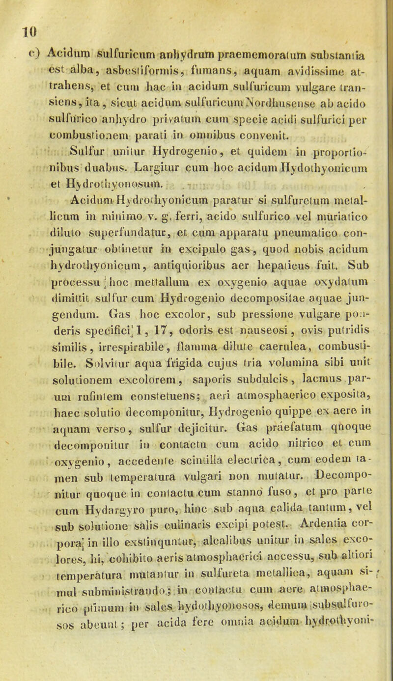 c) Aciduro sulfuricnm anhydrum praememoralum substaniia est alba, asbesiifornns, fumans, aquam avidissime at- trahens, et cum liac iii acidum suUuricuju vulgare tran- siens, ila, sicut acidum sulfuricnm Nordhusense ab acido sulfurico anliydro privatum cum specie acidi sulfurici per combustionem parati in omnibus convenit. Sulfur unitur Hydrogenio, et quidem in proportio- nibus duabus. Largitur cum hoc acidum Hydothyoniciim et Hydrothyonosum, Acidum H) droihyonicum paratur si sulfuretum metal- licum iii minimo v. g*. ferri, acido sulfurico vel muriatico diluto superfundatur, et ciim apparatu pneumatico con- jungatur oblinetur in excipulo gas, quod nobis acidum hydrothyonicum, antiquioribus aer hepaticus fuit. Sub processu • hoc mettallum ex oxygenio aquae oxydatum dimittit sulfur cum Hydrogenio decomposilae aquae jun- gendum. Gas hoc excolor, sub pressione vulgare pon- deris specifici^'1, 17, odoris est nauseosi, ovis putridis similis, irrespirabile, llamma dilute caerulea, combusti- bile. Solvitur aqua frigida cujus tria volumina sibi unit solutionem excolorem, saporis subdulcis, lacmus par- um rufintem constetuens; aeri atmosphaerico exposita, haec solutio decomponitur, Hy drogenio quippe ex aero in aquam verso, sulfur dejicitur. Gas praelatum qnoque decomponitur in contactu cum acido nitrico et cum oxygenio, accedente scintilla electrica, cum eodem ta- men sub temperatura vulgari non mutatur. Decompo- nitur quoque in contactu cum stanno' fuso, et pro parte cum Hydargyro puro, hinc sub aqua calida tantum, vel sub soluiione salis culinaris excipi potest. Ardentia cor- pora- in illo exsiinquntur, alcalibus unitur in sales exco- lores, hi, cohibito aeris atmosphaerici accessu, sub altiori temperatura mutantur in sulfureta metallica, aquam si- mul subministrando; in contactu cum acre atmosphae- rico piimum in sales hydothyonoso.s, demum subsulfuro- sos abeunt; per acida fere omnia acidum hydrolhyoni-