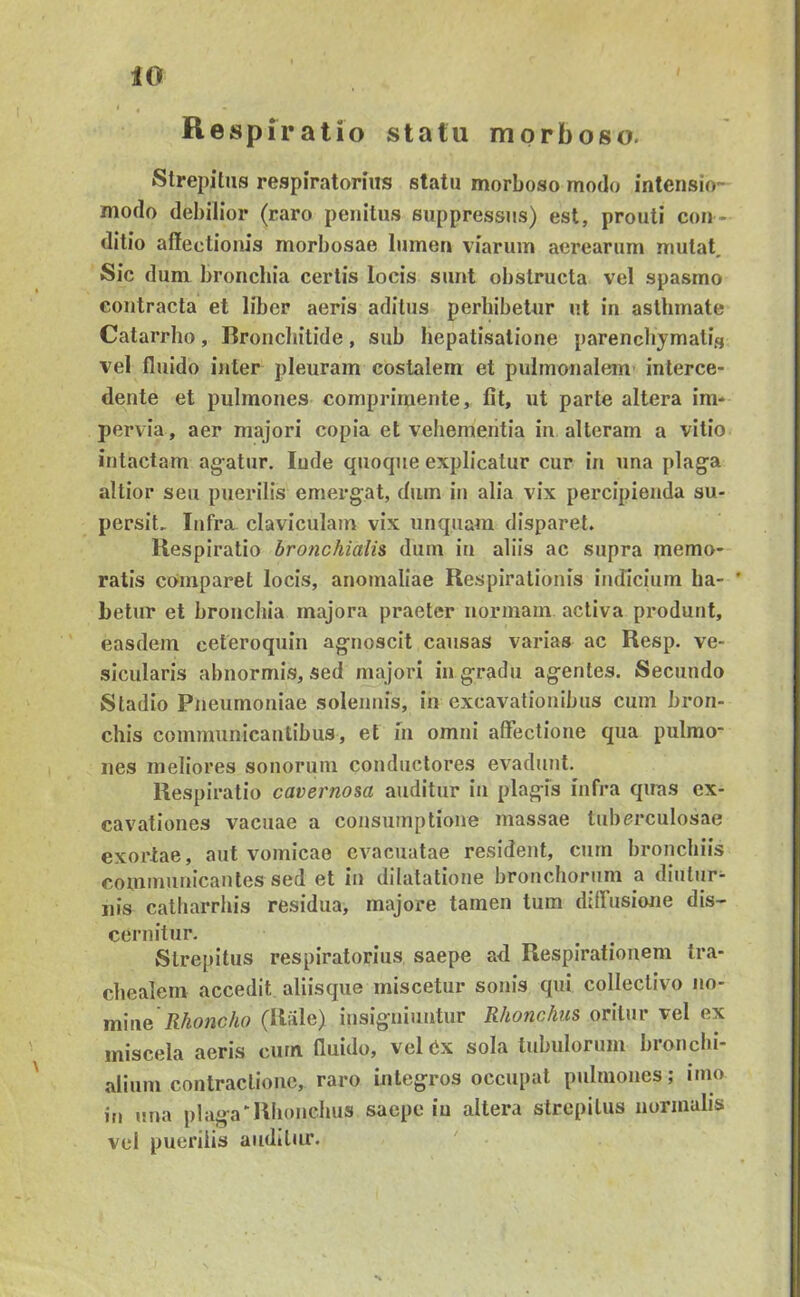 iO Respiratio statu morboso. Strepitus respiratorius statu morboso modo intensio- modo debilior (raro penitus suppressus) est, prouti con- ditio affectionis morbosae lumen viarum aerearum mutat. Sic dum bronchia certis locis sunt obstructa vel spasmo contracta et liber aeris aditus perbibetur ut in asthmate Catarrho, Rroncliitide, sub liepatisatione parendiymatis vel fluido inter pleuram costalem et pulmonalem’ interce- dente et pulmones comprimente, fit, ut parte altera ira* pervia, aer majori copia et veliemeiitia in alteram a vitio intactam ag-atur. Inde quocpie explicatur cur in una plaga altior seu puerilis emergat, dum in alia vix percipienda su- persit. Itjfra claviculam vix unquam disparet. Respiratio brotichialis dum in aliis ac supra memo- ratis comparet locis, anomaliae Respirationis indicium ha- ’ betur et bronchia majora praeter normam activa produnt, easdem ceteroquin agnoscit causas varias ac Resp. ve- sicularis abnormis, sed majori in gradu agentes. Secundo Stadio Pneumoniae solennis, in excavationibus cum bron- chis communicantibus, et m omni affectione qua pulmo’ nes meliores sonorum conductores evadunt. Respiratio cavernosa auditur in plagfs infra qiras ex- cavationes vacuae a consumptione massae tuberculosae exortae, aut vomicae evacuatae resident, cum bronchiis communicantes sed et in dilatatione bronchorum a diutiir* nis catharrhis residua, majore tamen tum diffusione dis- cernitur. Strepitus respiratorius saepe ad Respirationem tra- chealem accedit aliisque miscetur sonis qui collectivo no- mine (Rale) insigniuntur Rhonchus oritur vel ex miscela aeris ciirn fluido, vel 6x sola tubulorum bronebi- alium contractione, raro integros occupat pulmones; luio in una plaga^Rhonchus saepe in altera strepitus normalis vel puerilis auditur.