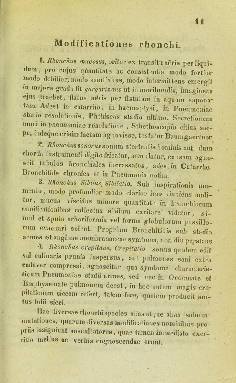 n Modificationes rhonchL 1. Rhonchus oritur ex transitu aeris perliqui- dum , pro cujus qdautitate ac consistentia modo fortior modo debilior, modo continuus, modo intermittens emergit 111 majore gradu fit gargarizans ut in moribundis, fmaginern fjus praebet, flatus aeris per fistulam in aquam sapona* tam. Adest in catarrho, in haemoptj'si, in Pneumoniae stadio resolutionis, Phtbiseos stadio ultimo. Secretionem muci in pneumoniae resolutione , Stliethoscopio citius sae- pe, i.ndeque crisim factam agnovisse, testatur Baiimgaertner 2. sonum stertentis hominis aut dum chorda instrumenti digito fricatur, aemulatur, causam agno- scit Uibulos bronchiales incrassatos, adest in Catarrho Bronchitide chronica et in Pneumonia notha. 3. Rhonchus Sibilus, Sibilatio. Sub inspiralio-nis mo- mento, modo profundior modo clarior imo tinniens audi- ' tur, mucus viscidus minore quantitate in bronchiorum ramificationihiis collectus sibilum excitare videtur, si- mul et sputa arhoriforinia vel forma globulorum pussillo- rum evacuari solent. Proprium Bronchitidis sub stadio acmes et anginae membranaceae symtoma, non diu pe^-stans 4. Rhonchus crepitans, Crepitalto sonus qualem edit sal culinaris prunis inspersus, aut pulmones sani extra cadaver compressi, agnoscitur qua symtoma characteris- ticum Pneumoniae stadii acmes, sed nec in Oedemate et Emphysemate pulmonum deest, in hoc autem magis cre- pitationem siccam refert, talem fere, qualem producit mo- tus folii sicci. Hae diversae rhonchi species alias atque alias subeunt mutationes, quarum diversas modificationes nominibus pro- priis insigniunt auscultatores, quae tamen immediato exer- citio melius ac verbis cognoscendae erunt.