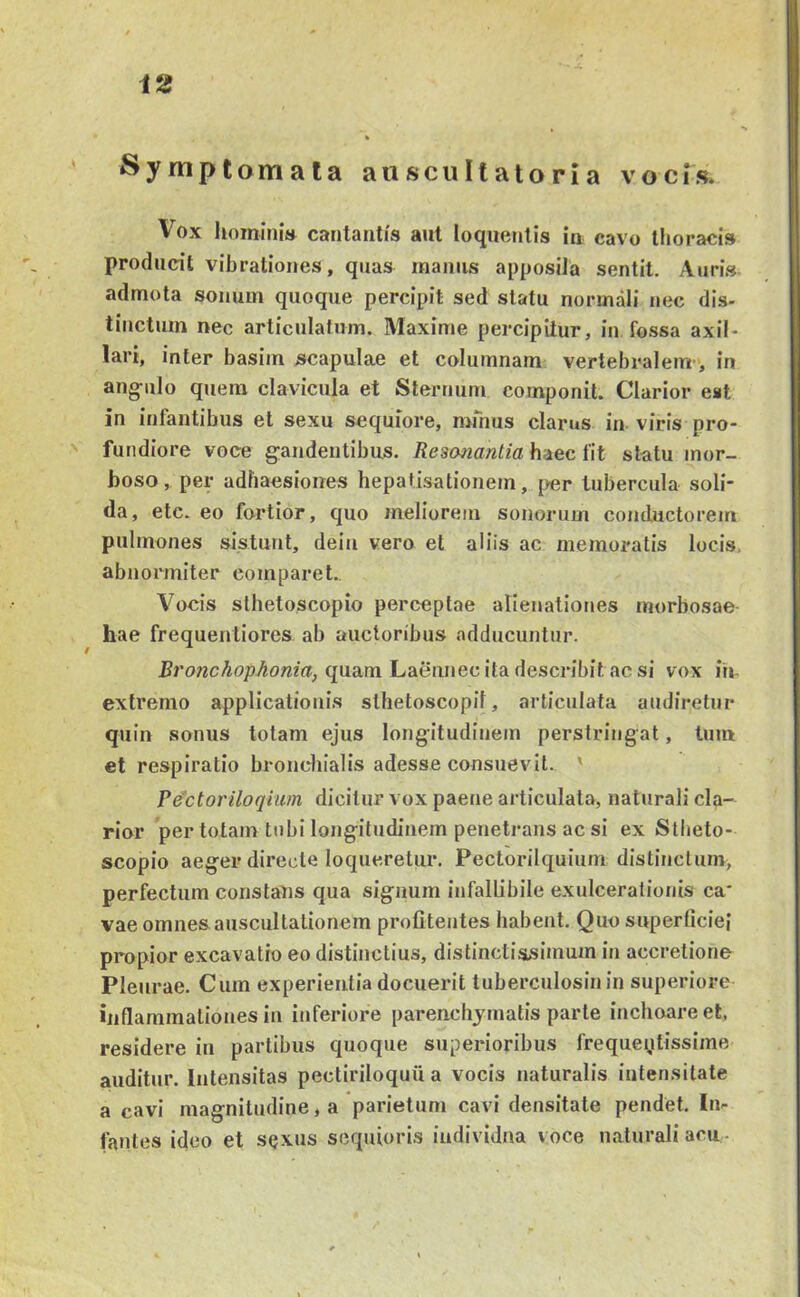 ' Syniptomata aiiscultatoria vocis* Vox homini» cantantis aut loquentis in cavo thoracis producit vibrationes, quas manus apposita sentit. Auri.s admota sonum quoque percipit sed statu normali nec dis- tinctum nec articulatum. Maxime percipitur, in fossa axil- lari, inter basim scapulae et columnam vertebralem, in ang-iilo quem clavicula et Sternum componit. Clarior eat in infantibus et sexu sequiore, mmus clarus in viris pro- > fundiore voce gaudentibus. Resanantia h^ec fit statu mor- boso , per adhaesiones hepatisationem, {>er tubercula soli- da, etc. eo fortior, quo meliorem sonorum conductorem pulmones sistunt, deiu vero et aliis ac memoratis locis, abnormiter comparet. Vocis sthetoscopio perceptae alienationes morbosae hae frequentiores ab auctoribus adducuntur. quam Laennec ita describit ac si vox irr extremo applicationis sthetoscopil, articulata audiretur quin sonus lotam ejus longitudinem perstringat, tum et respiratio bronchialis adesse consuevit. ' Pectoriloqhm dicitur vox paene articulata, naturali cla- rior per totam tubi longitudinem penetrans ac si ex Stbeto- scopio aeger directe loqueretur. Pectorilquium distinctum, perfectum constans qua signum infallibile exulcerationis ca' vae omnes auscultationem profiteutes habent. Quo superficiei propior excavatio eo distinctius, distinctissimum in accretione Pleurae. Cum experientia docuerit tuberculosinin superiore inflammationes in inferiore parenchymatis parte inchoare et, residere in partibus quoque superioribus frequeytissime auditur. Intensitas pectiriloquii a vocis naturalis intensitate a cavi magnitudine, a parietum cavi densitate pendet. In- fantes ideo et sqxus sequioris individua voce naturali acu -