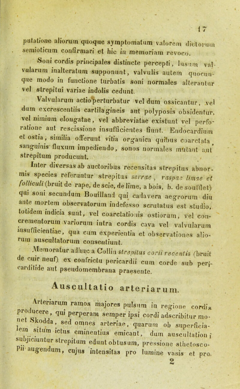 <7 putatione aliorum quoque symptomatum valorem Jiclonim , semioticum confirmari et hic in memoriam revoco. Soni cordis principales distincte percepti, lusum val-' vulariim inalteratum supponunt, valvulis autem quocuii- que modo in functione turbatis soni normales alterantur vel strepitui variae indolis cedunt. Valvularum actio'^erturbatur vel dum'ossicantur. .ve* dum excrescentiis cartilag-ineis aut polyposis obsidentur, vel nimium elongatae, vel abbreviatae existunt vel perfo- ratione aut rescissione insufficientes fiunt. Endocardium et ostia , similia offerunt vitia org-anica quibus coarctata sang-uinis'fluxum impediendo, sonos normales mutant a.ut strepitum producunt. . Inter diversas ab auctoribus recensitas strepitus abnor- mis species referuntur strepitus serrae , raspae limae et folliculi (bruit de rape, de scie, de lime, a bois, b. de soufflet) qui soni secundum Bouilland qui cadavera aegrorum diu ante mortem observatorum indefesso scrutatus est studio, totidem mdicia sunt, vel coarctationis ostiorum, vel con- crementorum variorum intra cordis cava vel valvularum insufficientiae, qua cum experientia et observationes alio- rum auscultatorum consentiunt. Alemoratur adliiic a CuIIia strepitus corii recentis (bruit de cuirneuf) ex confrictu pericardii cum corde sub per,'- carditide aut pseudomembrana praesente. Auscultatio arteriaruni. Arteriarum ramos majores pulsum in regione cordi» semper ipsi cordi adscribitur mo- et^kodda, sed omnes arteriae, quarum ob superficia- em situm ictus eminentius emicant, dum auscultationi subjiciuntur strepitum edunt obtusum, pre.ssione sthetosco- II’augendum, cujus intensitas pro lumine vasis et pro, 2