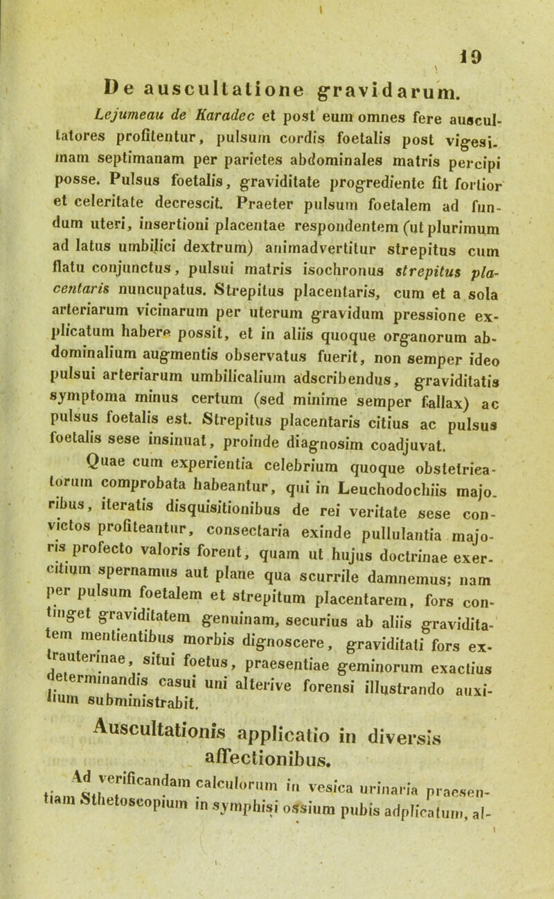 t i9 \ De auscultatione gravidarum. Lejumeau de Karadec et post euin omnes fere auscul- tatores profitentur, pulsum cordis foetalis post vig-esi. inam septimanam per parietes abdominales matris percipi posse. Pulsus foetalis, graviditate progrediente fit fortior et celeritate decrescit. Praeter pulsum foetalem ad fun- dum uteri, insertioni placentae respondentem (ut plurimum ad latus umbilici dextrum) animadvertitur strepitus cum flatu conjunctus, pulsui matris isochronus strepitus pla- centaris nuncupatus. Strepitus placentaris, cum et a sola arteriarum vicinarum per uterum gravidum pressione ex- plicatum habere possit, et in aliis quoque organorum ab- dominalium augmentis observatus fuerit, non semper ideo pulsui arteriarum umbilicalium adscribendus, graviditatis symptoma minus certum (sed minime semper fallax) ac pulsus foetalis est. Strepitus placentaris citius ac pulsus foetalis sese insinuat, proinde diagnosim coadjuvat. Quae cum experientia celebrium quoque obstelriea- torum comprobata habeantur, qui i„ Leuchodochiis majo. ribus. Iteratis disquisitionibus de rei veritate sese con- victos profiteantur, consectaria exinde pullulantia majo- ris profecto valoris forent, quam ut hujus doctrinae exer- citium spernamus aut plane qua scurrile damnemus; nam per pulsum foetalem et strepitum placentarem, fors con- tinget graviditatem genuinam, securius ab aliis gravidita- tem mentientibus morbis dignoscere, graviditati fors ex- rauterinae, situi foetus, praesentiae geminorum exactius eterminandis casui uni alterive forensi illustrando aiixi- *ium subministrabit. Auscultationis applicatio in divei-sis afiTectionibiis. an-naria praesen- tiam Sthetoscopmm in s^inphisi ossium pubis adplicaluin, al-