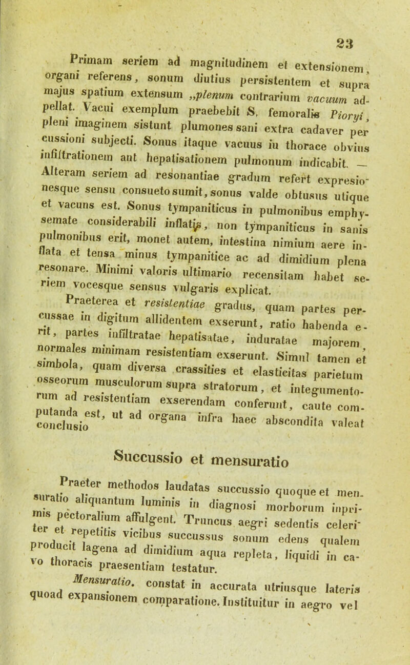 Primam seriem ad magnilndinem el extensionem organi referens, sonum diutius persistentem el supra majus spatium extensum „plemm contrarium vacuum ad- pellat. Vacui exemplum praebebit S, femoralis Piorvi pem imaginem sistunt plumonessani extra cadaver per ciissioni subjecti. Sonus itaque vacuus iu tborace obvius inliltrationem aut hepatisationem pulmonum indicabit _ Alteram seriem ad resonantiae gradum refert expresio- nesque sensu consueto sumit, sonus valde oblusus utique et vacuns est. Sonus tympaniticus in pulmonibus empbv- semale considerabili inflatjp, non tympaniticus in sanis pulmonibus erit, monet autem, intestina nimium aere in- llata et tensa minus tympanitice ac ad dimidium plena resonare. Minimi valoris iiltimario recensitam babet se- nem vocesque sensus vulg;aris explicat. Praeterea et resistentiae gradus, quam partes per- ciissae m digitum allidentem exserunt, ratio habenda e- ■1. paries ninitratae hepatisatae, induratae majorem normales mimmam resistentiam exserunt. Simul tamen el simbola, quam diversa crassities et elasticitas parietum osseorum musculorum supra stratorum, et integiimento- um ad resistentiam exserendam conferunt, caute com- coiidusio’ ‘'•'««ndila valeat Succussio et mensui^atio suratr™!* socoussio quoque et ineii. « ratio aliquantum luminis in diagnosi morborum iiipri- Ter et re'r o'®'- nreU 'i f ““ocussiis soniiiu edeiis qualem vo thorac-*^** dimidium aqua repleta, liquidi in ca- thoracis praesentiam testatur. mina/t constat in accurata utriusque lateria q ad expansionem comparatione. Instituitur in aeg-ro vel