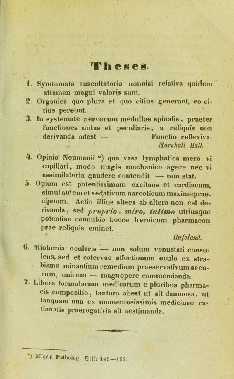 Thebes. I 1. Synitomata auscultaioria nonnisi relativa quidem attamen magni valoris sunt. 2. Organica quo plura et quo citius generant, eo ci- tius pereunt. ‘ , 3. In systemate nervorum medullae spinalis, praeter functiones notas et peculiaris, a reliquis non ■ derivanda adest — Functio reflexiva. . Marshall Hali. ^J. Opinio IVeumanii qua vasa lymphatica mera vi capillari, modo magis mechanico agere nec vi assimilatoria gaudere contendit — non stat. ' 5. Opium est potentissimum excitans et cardiacum, simul aulem et sedativum narcoticum maximeprae. cipuum. Actio illius altera ab altera non est de- rivanda, sed proprio i miro^ intimo utriusque , potentiae connubio hocce heroicum pharmacon prae reliquis eminet. Hufeland. 6. Miotomia ocularis — non solum venustati consu- lens, sed et catervae affectionum oculo ex stra- bismo minantium remedium praeservativum secu- rum, unicum ■— magnopere commendanda. 7. Libera formularnm medicarum e pkiribus pharma- cis compositio, tantum abest iit sit damnosa, ut tanquam una ex momentosissimis medicinae ra- > tionalis praerogativis sit aestimanda. ) Patiiulug’, ©jitf I4y 152.