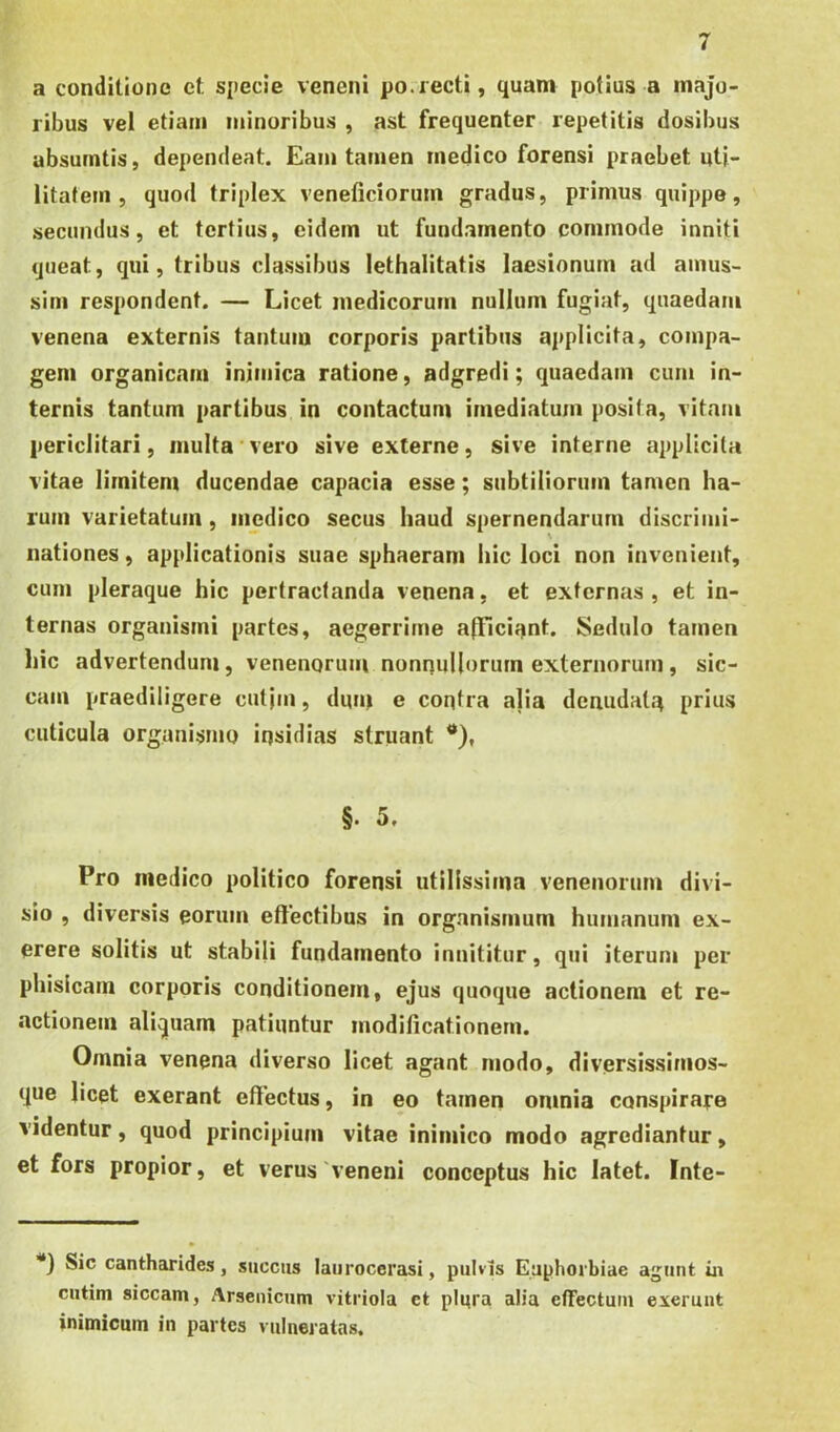 a conditione et specie veneni po.iecti, quam potius a majo- ribus vel etiam minoribus , ast frequenter repetitis dosibus absurntis, dependeat. Eam tamen medico forensi praebet uti- litatem , quod triplex veneficiorum gradus, primus quippe, secundus, et tertius, eidem ut fundamento commode inniti queat, qui, tribus classibus lethalitatis laesionum ad amus- sim respondent. — Licet medicorum nullum fugiat, quaedam venena externis tantum corporis partibus applicita, compa- gem organicam inimica ratione, adgredi; quaedam cum in- ternis tantum partibus in contactum imediatum posita, vitam periclitari, inulta vero sive externe, sive interne applicita vitae limitem ducendae capacia esse; subtiliorum tamen ha- rum varietatum, medico secus haud spernendarum discrimi- V nationes, applicationis suae sphaeram hic loci non invenient, cum pleraque hic pertractanda venena, et externas , et in- ternas organismi partes, aegerrime a(Tici;jnt. Sedulo tamen hic advertendum, venenorum nonnullorum externorum, sic- cam praediligere cutjm, dum e contra alia denudatu prius cuticula organismo insidias struant *), §. 5. Pro medico politico forensi utilissima venenorum divi- sio , diversis eorum effectibus in organismum humanum ex- erere solitis ut stabifi fundamento innititur, qui iterum per phisicam corporis conditionem, ejus quoque actionem et re- .actionem aliquam patiuntur modificationem. Omnia venena diverso licet agant modo, diversissimos- que licet exerant eflectus, in eo tamen oninia conspirare videntur, quod principium vitae inimico modo agrediantur, et fors propior, et verus ‘veneni conceptus hic latet. Inte- ■“j Sic cantharides, succus laurocerasi, pulvis Euphorbiae agunt ia cutim siccam, Arsenicum vitriola et plura alia effectum exerunt inimicum in partes vulneratas.