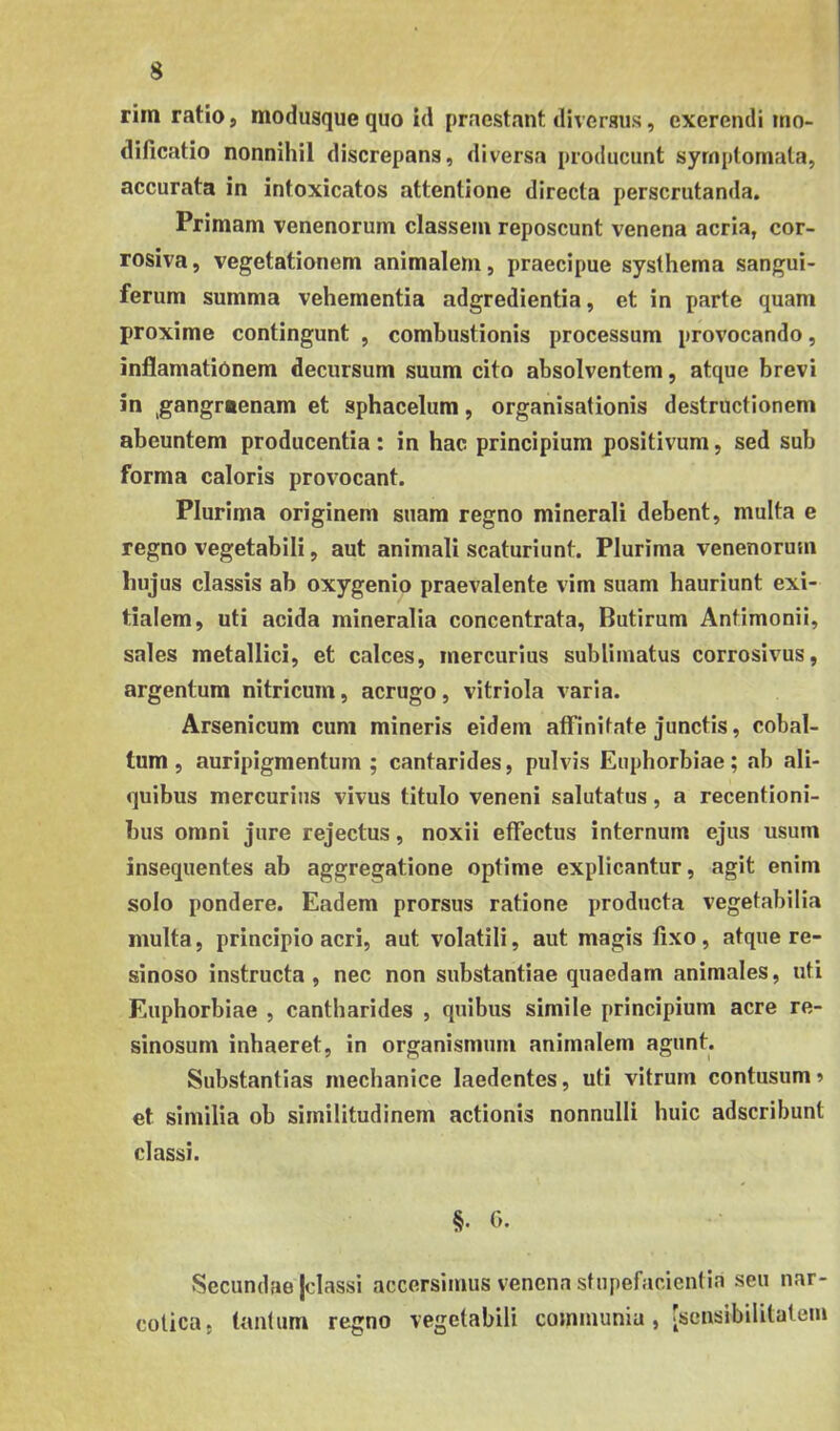 rim ratio» modusque quo id praestant diversus, exerendi mo- dificatio nonnihil discrepans, diversa producunt symptomata, accurata in intoxicatos attentione directa perscrutanda. Primam venenorum classem reposcunt venena acria, cor- rosiva, vegetationem animalem, praecipue systhema sangui- ferum summa vehementia adgredientia, et in parte quam proxime contingunt , combustionis processum provocando, inflamatiOnem decursum suum cito absolventem, atque brevi in ,gangraenam et sphacelum, organisationis destructionem abeuntem producentia: in hac principium positivum, sed sub forma caloris provocant. Plurima originem suam regno minerali debent, multa e regno vegetabili, aut animali scaturiunt. Plurima venenorum hujus classis ab oxygenio praevalente vim suam hauriunt exi- tialem, uti acida mineralia concentrata, Butirum Antimonii, sales metallici, et calces, mercurius sublimatus corrosivus, argentum nitricum, aerugo, vitriola varia. Arsenicum cum mineris eidem affinitate junctis, cobal- tum, auripigmentum; cantarides, pulvis Euphorbiae; ab ali- quibus mercurius vivus titulo veneni salutatus, a recentioni- bus omni jure rejectus, noxii effectus internum ejus usum insequentes ab aggregatione optime explicantur, agit enim solo pondere. Eadem prorsus ratione producta vegetabilia multa, principio acri, aut volatili, aut magis fixo, atque re- sinoso instructa , nec non substantiae quaedam animales, uti Euphorbiae , cantharides , quibus simile principium acre re- sinosum inhaeret, in organismum animalem agunt. Substantias mechanice laedentes, uti vitrum contusum» et similia ob similitudinem actionis nonnulli huic adseribunt classi. §• 0- Secundae Jclassi accersimus venena stupefacientia seu nar- cotica. tantum regno vegetabili communia , [scnsibilitatem