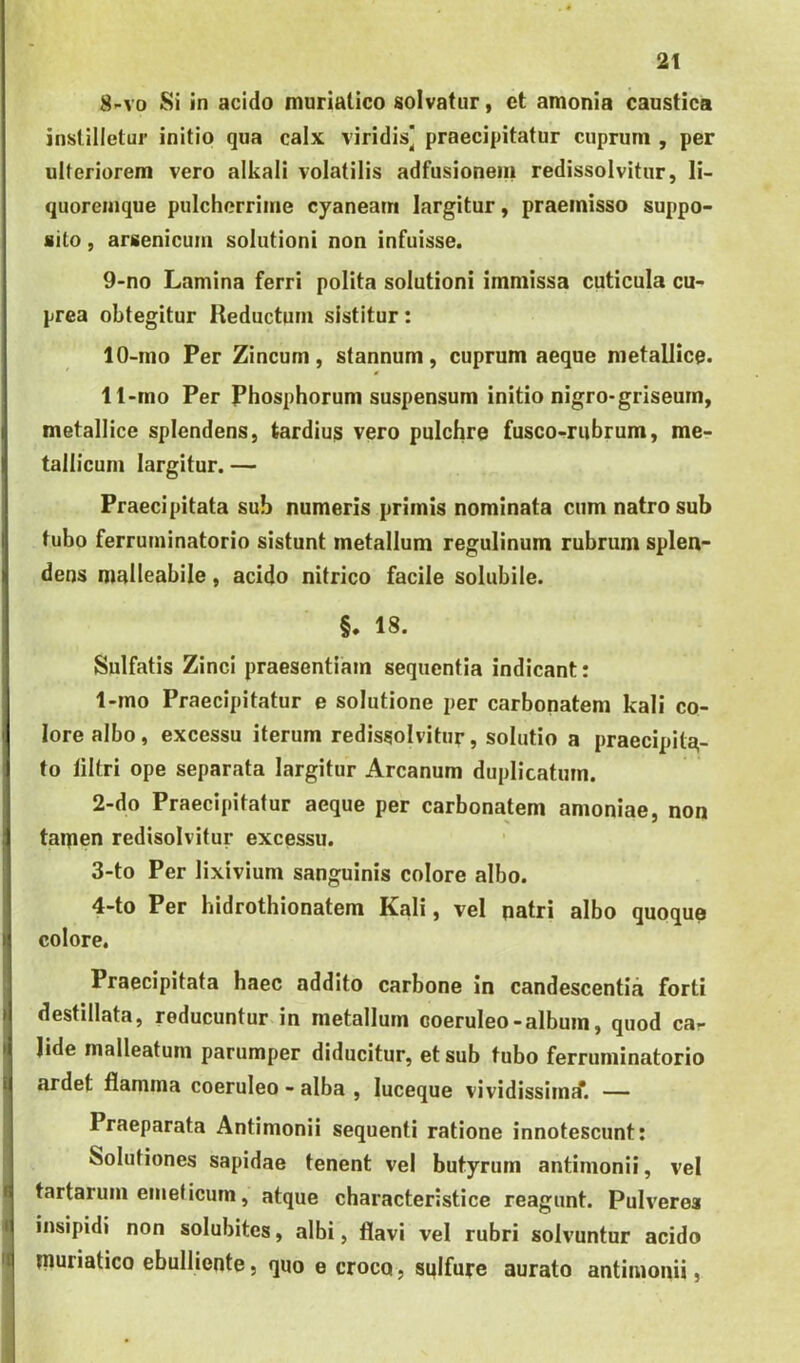 8- vo Si in acido muriatico solvatur, ct amonia caustica instilletur initio qua calx viridis] praecipitatur cuprum , per ulteriorem vero alkali volatilis adfusionein redissolvitur, li- quoremque pulcherrime cyaneam largitur, praemisso suppo- sito , arsenicum solutioni non infuisse. 9- no Lamina ferri polita solutioni immissa cuticula cu- prea obtegitur Reductum sistitur: 10- mo Per Zincum, stannum, cuprum aeque metallice. 11- mo Per Phosphorum suspensum initio nigro-griseum, metallice splendens, tardius vero pulchre fusco-rubrum, me- tallicum largitur. — Praecipitata sub numeris primis nominata cum natrosub tubo ferruminatorio sistunt metallum regulinum rubrum splen- dens malleabile, acido nitrico facile solubile. §. 18. Sulfatis Zinci praesentiam sequentia indicant: 1- mo Praecipitatur e solutione per carbonatem kali co- lore albo, excessu iterum redissolvitur, solutio a praecipita- to liltri ope separata largitur Arcanum duplicatum. 2- do Praecipitatur aeque per carbonatem amoniae, non taipen redisolvitur excessu. 3- to Per lixivium sanguinis colore albo. 4- to Per hidrothionatem Kali, vel natri albo quoque colore. 4 It Praecipitata haec addito carbone in candescentia forti destillata, reducuntur in metallum coeruleo-album, quod car Jide malleatum parumper diducitur, et sub tubo ferruminatorio ardet flamma coeruleo - alba , luceque vividissimif. — Praeparata Antimonii sequenti ratione innotescunt: Solutiones sapidae tenent vel butyrum antimonii, vel tartarum emeticum, atque characteristice reagunt. Pulverea insipidi non solubites, albi, flavi vel rubri solvuntur acido muriatico ebulliente, quo e croco, sqifure aurato antimonii,