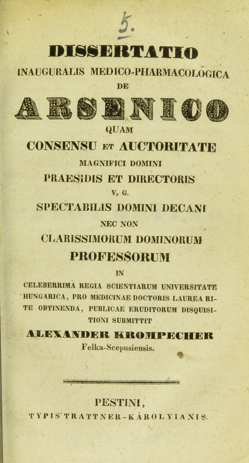 DliDillRTAXIO INAUGURALIS MEDICO-PHARMACOLOGICA ' DE QUAM CONSENSU ET AUCTORITATE MAGNIFICI DOMINI PRAESiDIS ET DIRECTORIS V. G. SPECTABILIS DOMINI DECANI NEC NON CLARISSIMORUM DOMINORUM PROFESSORUM IN CELEBERRIMA REGIA SCIENTIARUM UNIVERSITATE 'HUNGARICA, PRO MEDICINAE DOCTORIS LAUREA RI- TE OBTINENDA, PUBLICAE ERUDITORUM DISQUISI- TIONI SUBMITTIT mroivipcicher Felka-8cepusiensis. PESTINI, r Y P I S* T R A T T i\ E H - K A R O L Y I A N I 9.
