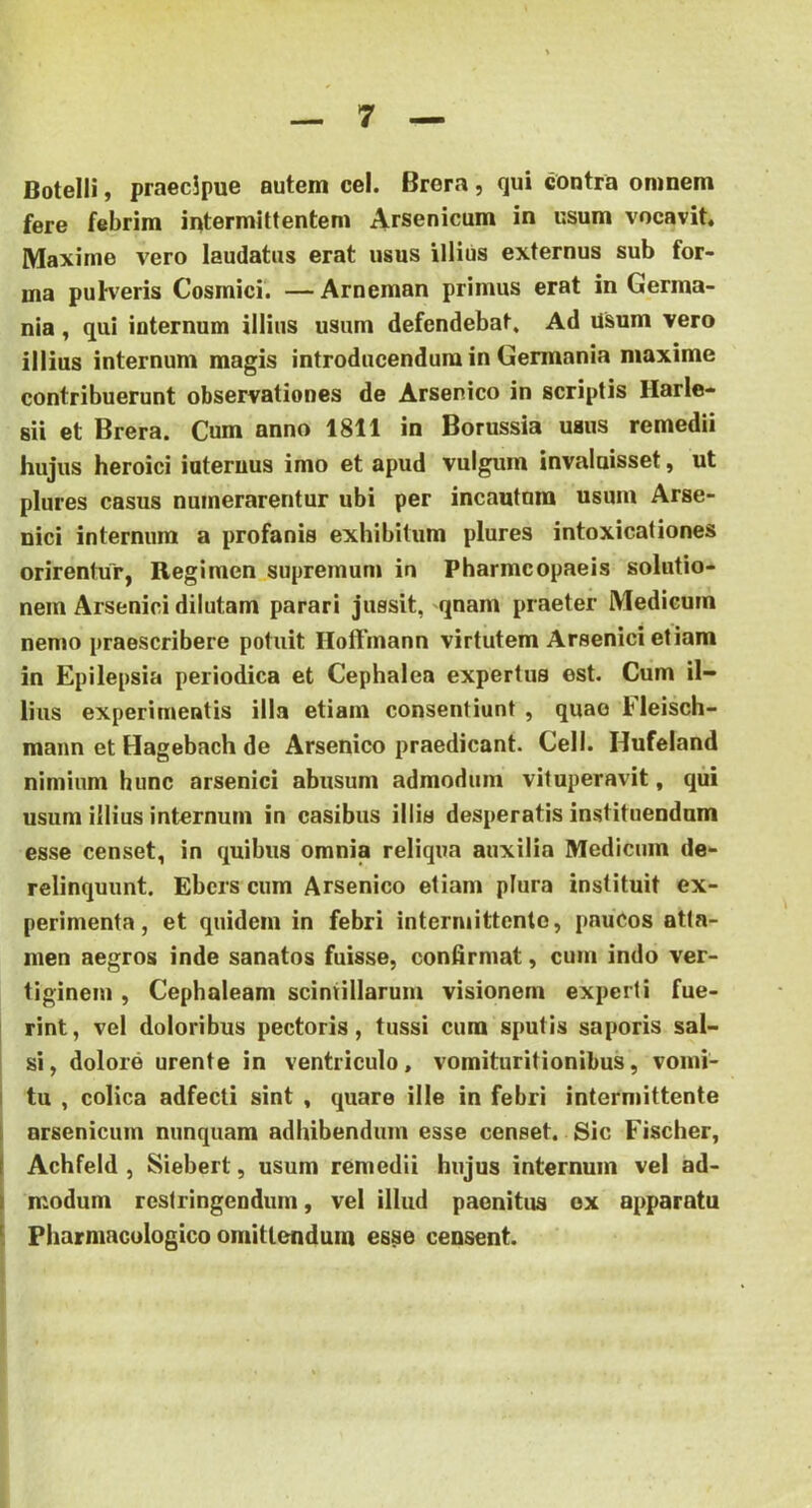 Botelli, praecipue autem cel. Brera, qui contra omnem fere febrim intermittentem Arsenicum in usum vocavit. Maxime vero laudatus erat usus illius externus sub for- ma pufveris Cosmici. — Arneman primus erat in Germa- nia, qui internum illius usum defendebat. Ad Usum vero illius internum magis introducendum in Germania maxime contribuerunt observationes de Arsenico in scriptis Harle- sii et Brera. Cum anno 1811 in Borussia usus remedii hujus heroici internus imo et apud vulgum invaluisset, ut plures casus numerarentur ubi per incautom usum Arse- nici internum a profanis exhibitum plures intoxicationes orirentur, Regimen supremum in Pharmcopaeis solutio- nem Arsenici dilutam parari jussit, qnam praeter Medicum nemo praescribere potuit Hoffinann virtutem Arsenici etiam in Epilepsia periodica et Cephalea expertus est. Cum il- lius experimentis illa etiam consentiunt , quae Fleisch- mann et Hagebach de Arsenico praedicant. Cell. Hufeland nimium hunc arsenici abusum admodum vituperavit, qiii usum illius internum in casibus illis desperatis instituendum esse censet, in quibus omnia reliqua auxilia Medicum de- relinquunt. Ebcrs cum Arsenico etiam plura instituit ex- perimenta, et quidem in febri intermittente, paucos atta- men aegros inde sanatos fuisse, confirmat, cum indo ver- tiginem , Cephaleam scintillarum visionem experti fue- rint, vel doloribus pectoris, tussi cum sputis saporis sal- si, dolore urente in ventriculo, vomituritionibus, vomi- tu , colica adfecti sint , quare ille in febri intermittente arsenicum nunquam adhibendum esse censet. Sic Fischer, Achfeld , Siebert, usum remedii hujus internum vel ad- modum restringendum, vel illud paenitus ex apparatu Pharmaculogico omittendum esse censent.