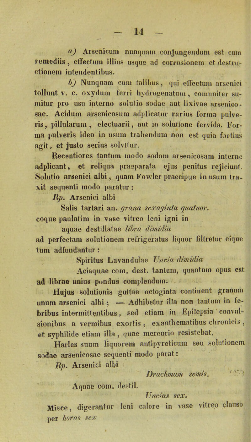 (i) Arsenicum nunquam conjungendum est cum remediis, effectum illius usque ad corrosionem et destru- ctionem intendentibus. h) Nunquam cum talibus, qui effectum arsenici tollunt V. c. oxydum ferri hydrogenatum, coniuniter su- mitur pro usu interno solui io sodae aut lixivae arsenico- sae. Acidum arsenicosum adplicatur rarius forma pulve- ris, pillularum , electuarii, aut in solutione fervida. For- ma pulveris ideo in usum trahendum non est quia fortius agit, et justo serius solvitur. Kecentiores tantum modo sodani nrsenicosam interne adpiicant, et reliqua praeparata ejus penitus rejiciunt. Solutio arsenici albi, quam Fovsder praecipue in usum tra- xit sequenti modo paratur: Rp. Arsenici albi Salis tartari an. grana sexaginla quatmr. coque paulatim in vase vitreo leni igni in aquae destillatae libra dmidia ad perfectam solutionem refrigeratus liquor liltretur eique tum adfundantur: Spiritus Lavandulae Uncia dmidia Aciaquae com, dest. tantum, quantum opus est ad librae unius pondus complendum. - Hujus solutionis guttae octoginta continent granum unum arsenici albi; — Adhibetur illa non tantum in fe- bribus intermittentibus, sed etiam in Epilepsia convul- sionibus a vermibus exortis , exanthematibus chronicis , et syphilide etiam illa, quae mercurio resistebat. Harles suum liquorem antipyreticum seu solutionem sodae arsenicosae sequenti modo parat: Rp. Arsenici albi Drachmam semis, ' ' ■ ■ Aquae com, destil. Uncias sex. Misce, digerantur leni calore in vase vitreo clauso per horas sex