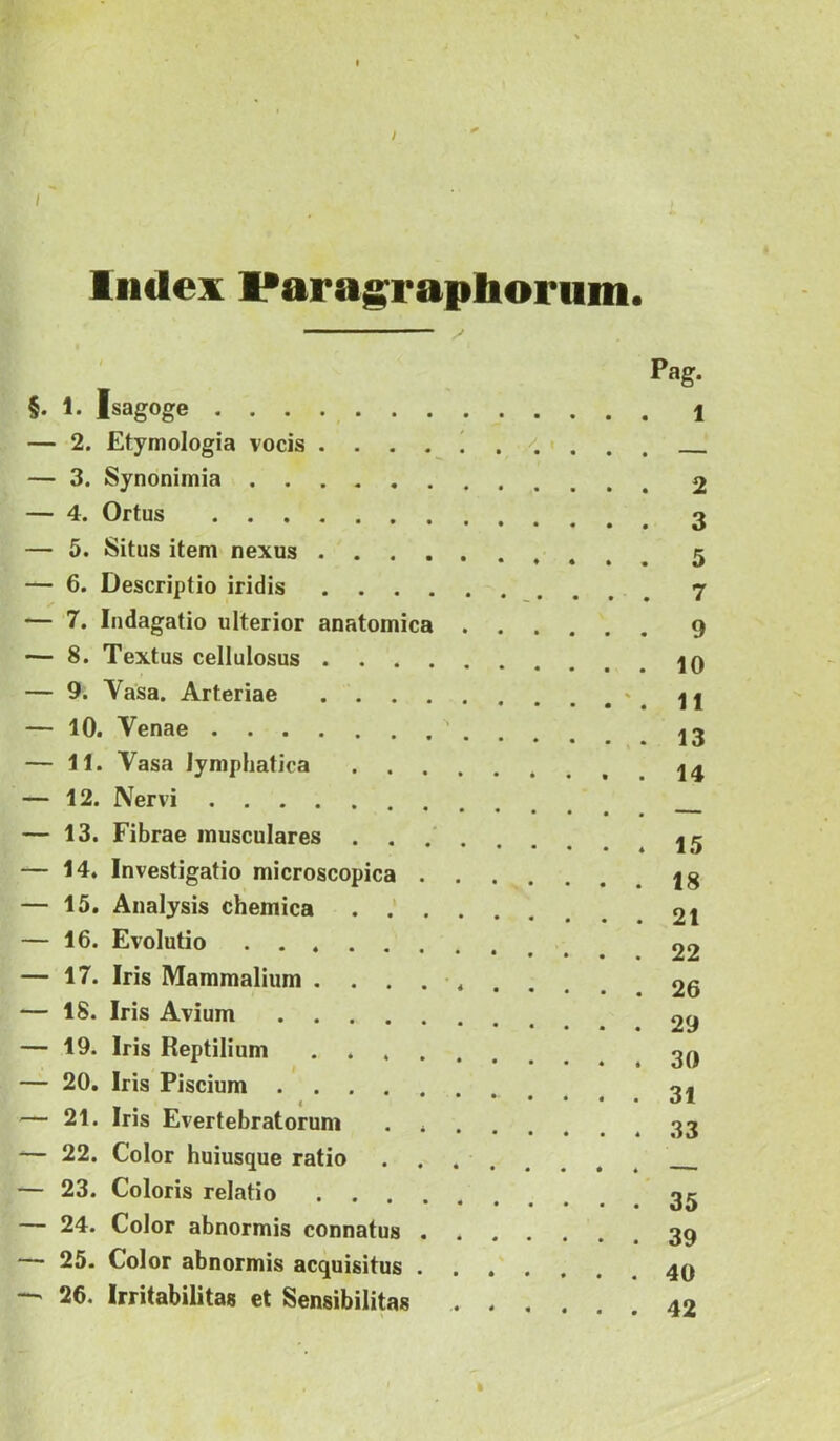 J Index Paragraptaorum. §. 1. Isagoge — 2. Etymologia vocis . . . . 1 — 3. Synonimia — 4. Ortus — 5. Situs item nexus — 6. Descriptio iridis — 7. Indagatio ulterior anatomica . — 8. Textus cellulosus — 9. Vasa. Arteriae — 10. Venae — 11. Vasa lymphatica . . . . — 12. Nervi — 13. Fibrae musculares . . . . — 14. Investigatio microscopica . , — 15. Analysis chemica . . — 16. Evolutio — 17. Iris Mammalium . . . . . — 18. Iris Avium — 19. Iris Reptilium — 20, Iris Piscium ...... — 21. Iris Evertebratorum . . — 22. Color huiusque ratio — 23. Coloris relatio — 24. Color abnormis connatus . . ■ 25. Color abnormis acquisitus . — 26. Irritabilitas et Sensibilitas . Pag. 1 2 3 5 7 9 10 11 13 14 15 18 21 22 26 29 30 31 33 35 39 40