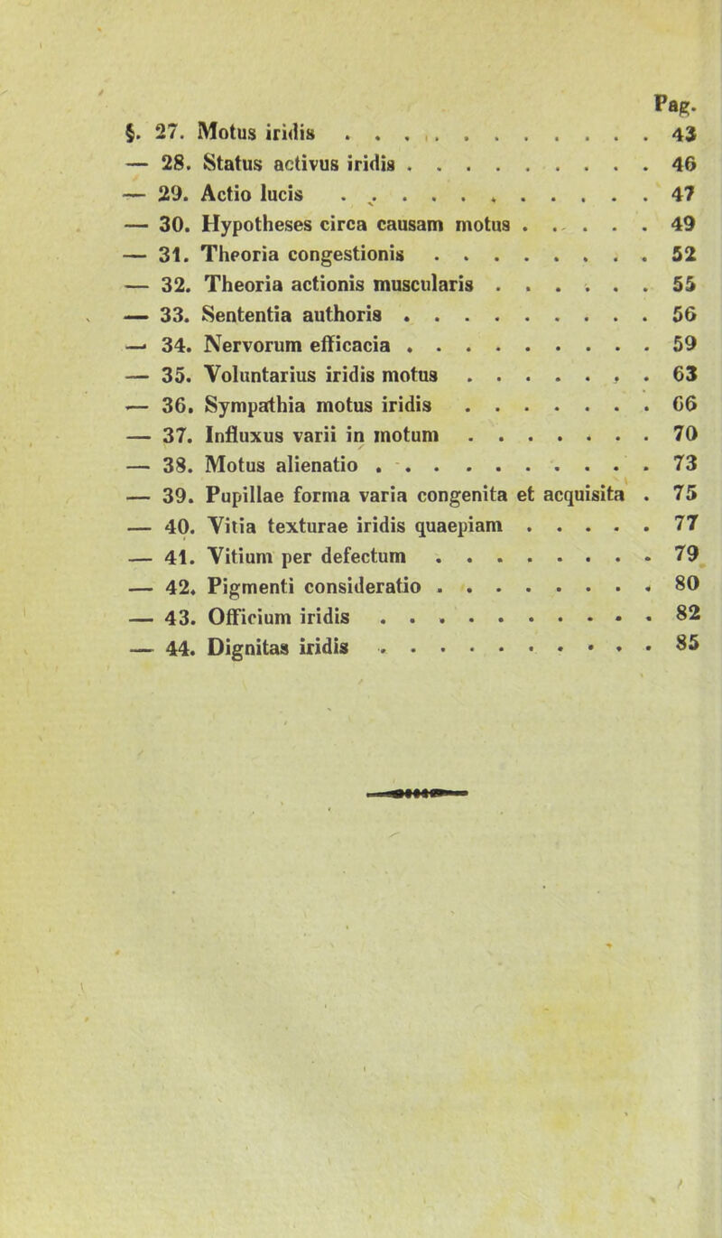 — 28. Status activus iridis 46 — 29. Actio lucis . 47 — 30. Hypotheses circa causam motus 49 — 31. Theoria congestionis 52 — 32. Theoria actionis muscularis ...... 55 — 33. Sententia authoris 56 —* 34. Nervorum efficacia 59 — 35. Voluntarius iridis motus . 63 '— 36. Sympathia motus iridis 66 — 37. Influxus varii in motum 70 — 38. Motus alienatio 73 — 39. Pupillae forma varia congenita et acquisita . 75 — 40. Vitia texturae iridis quaepiam 77 — 41. Vitium per defectum 79 — 42. Pigmenti consideratio .80 — 43. Officium iridis , 82 — 44. Dignitas iridis
