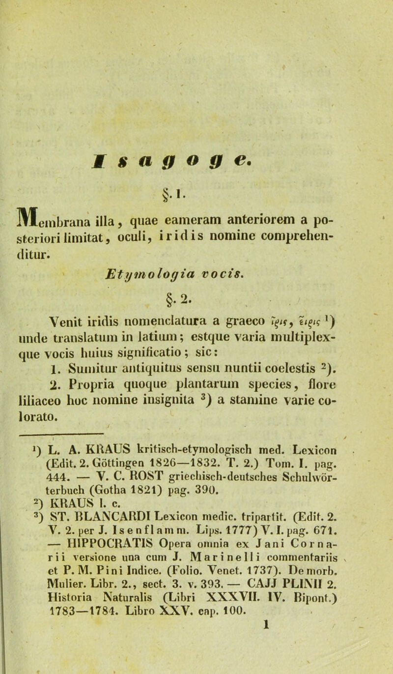 Isagoge. Meinbrana illa, quae eaineram anteriorem a po- steriori limitat, oculi, iridis nomine comprehen- ditur. ' Etymologia vocis. §.2. Venit iridis nomenclatura a graeco ’) unde translatum in latium; estque varia multiplex- que vocis huius significatio; sic: 1. Sumitur antiquitus sensu nuntii coelestis ^). 2. Propria quoque plantarum species, flore liliaceo hoc nomine insignita a stamine varie co- lorato. L. A. KRAUS kritisch-etymologisch med. Lexicon (Edit. 2. Gottingen 1826—1832. T. 2.) Toni. I. pag. 444. — V. C. ROST griechisch-deutsches Schulwor- terbuch (Gotha 1821) pag. 390. 2) KRAUS 1. c. ST. BLANCARDI Lexicon medie, triparlit. (Edit. 2. V. 2. per J. I s e n fl am m. Lips. 1777) V. I. pag. 671. — HIPPOCRATIS Opera omnia ex Jani Corna- r i i versione una cum J. M a r i n e 11 i commentariis v et P. M. Pini Indice. (Folio. Venet. 1737). Denmrb. Mulier. Libr. 2., sect. 3. v. 393. — CAJJ PLUVII 2. Historia Naturalis (Libri XXXVII. IV. Bipont.) 1783—1784. Libro XXV. cap. 100.