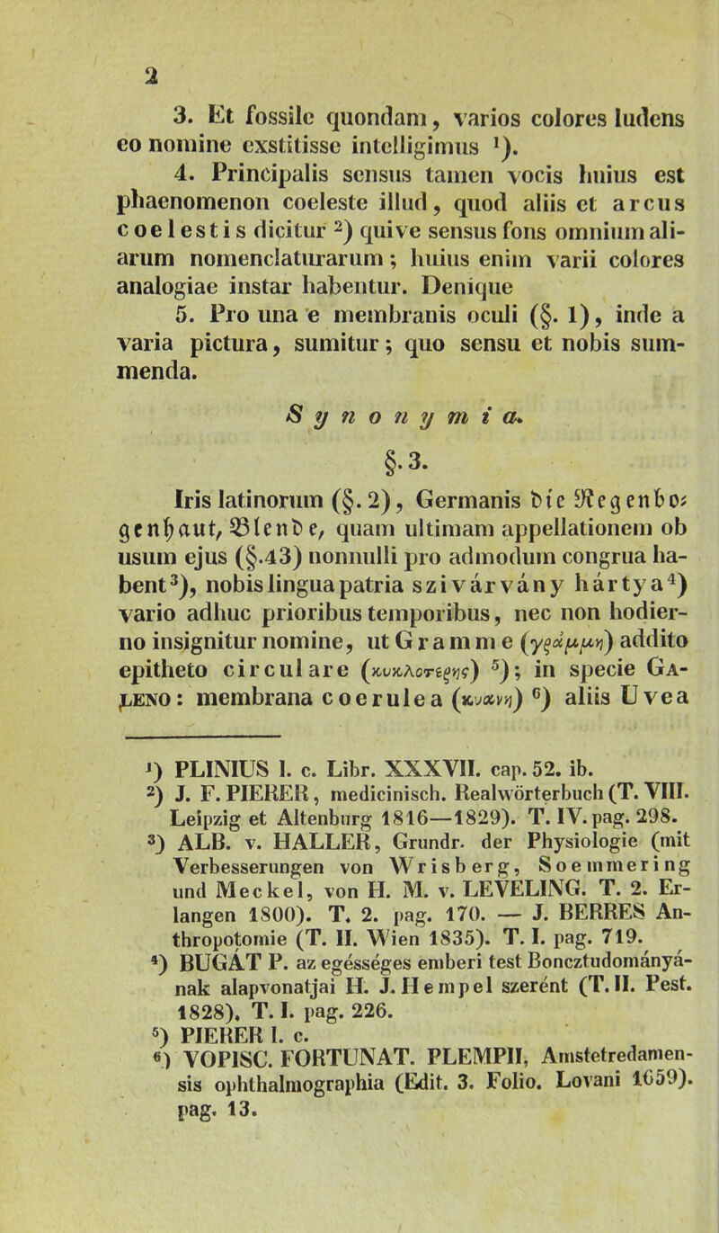 3. Et fossile quondam, varios colores ludens eo nomine exstitisse intclligimiis 4. Principalis sensus tamen vocis huius est phaenomenon coeleste illud, quod aliis et arcus coelestis dicitur qui ve sensus fons omnium ali- arum nomenclaturarum; huius enim varii colores analogiae instar habentur. Denique 5. Pro una 'e membranis oculi (§. 1), inde a varia pictura, sumitur; quo sensu et nobis sum- menda. Synofiymia* §.3. Irislatinorum (§.2), Germanis bte y?cgenboj gen^aut, 53tent) e, quam ultimam appellationem ob usum ejus (§.43) nonnulli pro admodum congrua ha- bent*), nobis lingua patria szivarvany hartya^) vario adhuc prioribus temporibus, nec non hodier- no insignitur nomine, ut G r a m m e addito epitheto circulare (jcujcAcre^»;?) ®); in specie Ga- leno: membrana coerulea (x.yoivy}) ®) aliis Uve a D PLINIUS 1. c. Libr. XXXVII. cap. 52. ib. 2) J. F.PIERER, raedicinisch. Realworterbuch (T. VIII. Leipzig et Altenbnrg 1816—1829). T. IV. pag. 298. 3) ALB. V. HALLER, Grundr. der Physiologie (mit Verbesserungen von Wrisberg, Soeinmering und Meckel, von H. M. v. LEVELING. T. 2. Er- langen 1800). T. 2. pag. 170. — J. BERRES An- thropotoinie (T. II. Wien 1835). T. I. pag. 719. D BUGAT P. az egesseges eniberi test Boncztudomanya- nak alapvonatjai H. J. H e m p e 1 szerent (T. II. Pest. 1828). T. I. pag. 226. 5) PIERER 1. c. «) VOPISC. FORTUNAT. PLEMPII, Amstetredamen- sis ophthalniographia (Edit. 3. Folio. Lovani 1659). |»ag. 13.