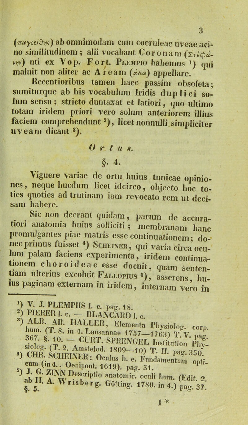 (TTOiyoitB-yii) ab oniniiDodam cum coeruleae uveae aci- no simiiitudinem ; alii vocabant Coronam vt}v) liti ex V o p. F o r t. Plempio habemus qui maluit non aliter ac Aream («Aw) appellare. Recentioribiis tamen haec passim obsoleta; sumiturque ab his vocabulum Iridis duplici so- lum sensu ; stricto duntaxat et latiori, quo ultimo totam iridem priori vero solum anteriorem illius faciem comprehendunt 2), licet nonnulli simpliciter uveam dicant Ortu fi. §. 4. Viguere variae de ortu huius tunicae opinio- nes, neque hucdum licet idcirco, objecto hoc to- ties quoties ad trutinam iam revocato rem ut deci- sam habere. Sic non deerant quidam, parum de accura- tiori anatoinia huius solliciti ; membranam lianc promulgantes piae matris esse continuationem • do- nec primus fuisset ScHEiNER, qui varia circa ocu- lum palam faciens experimenta, iridem continua- tionem choroideae esse docuit, quam Senten- tiam niterius excoluit Fallopios «), asserens, hu- ius paginam externam in iridem, internam vero in PLEMPIIS 1. c. pRff. 18, I. c. — BLANCAIil) I. c. hiim /P o • a T ’ —-..c.iict xnysiOlOff. uum. (1.8. in 4. Lansannae 1757 176'I1 T V siow'VT Ta siolojT. (1.2. Amstelod. 1809 T II qr/» 5^ T P Pag- 31. ^ \b H «natomic. ocii l,„m. (Edit. 2. ab H. A. W risborg. GoUing. 1780. i„ 4.) \,„g. 37;