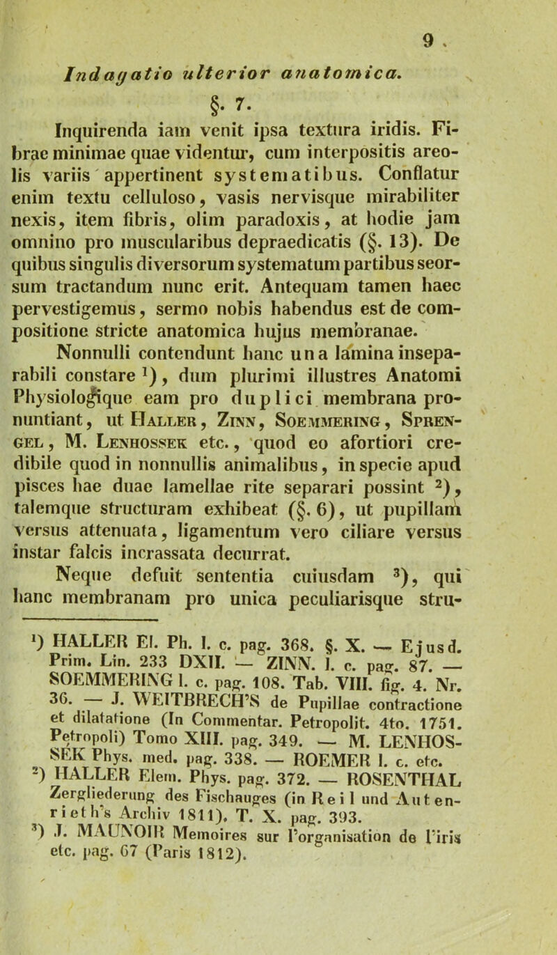 Indagatio ulterior anatomica, §• Inquirenda iain venit ipsa textura iridis. Fi- brae minimae quae videntui’, cum interpositis areo- lis variis' appertinent systematibus. Conflatur enim textu celluloso, vasis nervisque mirabiliter nexis, item fibris, olim paradoxis, at hodie jam omnino pro muscularibus depraedicatis (§. 13). De quibus singulis diversorum systematum partibus seor- sum tractandum nunc erit. Antequam tamen haec pervestigemus, sermo nobis habendus est de com- positione stricte anatomica hujus membranae. Nonnulli contendunt hanc una laininainsepa- rabili constare , dum plurimi illustres Anatomi Physiolo^que eam pro duplici membrana pro- nuntiant, UtHALLER, ZiNN, SOE.MMERING, SpREN- GEL, M. Lenhossek etc., quod eo afortiori cre- dibile quod in nonnullis animalibus, in specie apud pisces hae duae lamellae rite separari possint , talemque structuram exhibeat (§. 6), ut pupillani versus attenuata, ligamentum vero ciliare versus instar falcis incrassata decurrat. Neque defuit sententia cuiusdam ^), qui hanc membranam pro unica peculiarisque stru- 0 HALLER EI. Ph. I. c. pag. 368. §. X. Eiusd. Prim» Lin. 233 DXII. — ZIMV. 1. c. pajj. 87. — SOEMMEHIiVG 1. c. pag. 108. Tab. VIII. %. 4. Nr. ^ J. \\EITBRECH’S de Pupillae contractione et dilatatione (In Commentar. Petropolit. 4to. 1751. Petropoli) Tomo XIII. pag. 349. — M. LENHOS- . Phys. med. pag. 338. — ROEMER 1. c. etc. -) HALLER Elem. Phys. pag. 372. — ROSENTHAL Zergliedening des Fiscliauges (in Rei 1 und Auten- rietlfs Arcbiv 1811). T. X. pag. 393. ’) J. MAUNOIR Memoires sur Porganisation de firis etc. pag. 67 (Paris 1812).