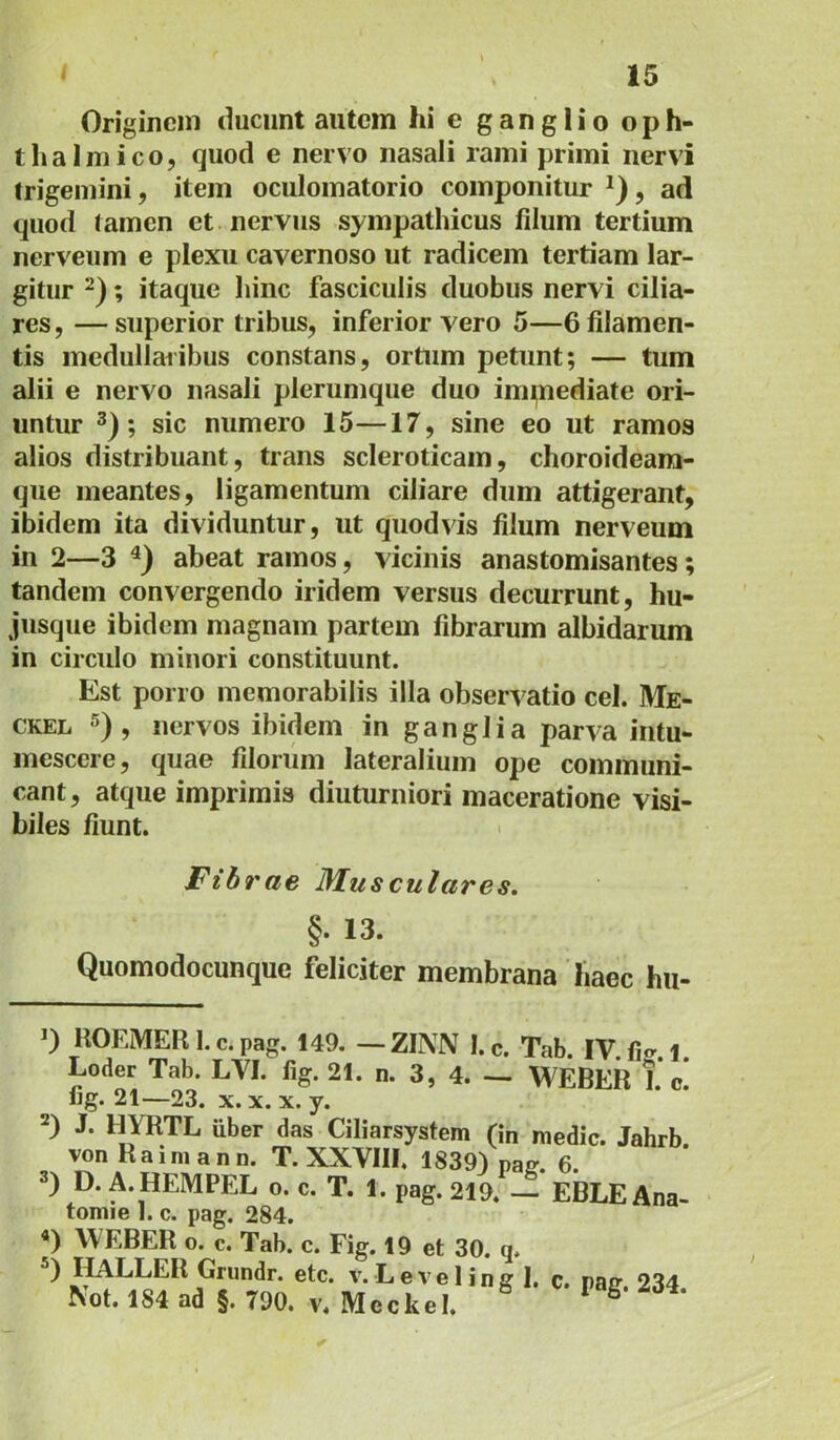 Originem ducunt autem hi e ganglio oph- thalmico, quod e nervo nasali rami primi nervi trigemini, item oculomatorio componitur , ad quod (amen et nervus sympathicus filum tertium nerveum e plexu cavernoso ut radicem tertiam lar- gitur ; itaque liinc fasciculis duobus nervi cilia- res, — superior tribus, inferior vero 5—6 filamen- tis inedullaiibus constans, ortum petunt; — tum alii e nervo nasali plerumque duo im^nediate ori- untur 3); sic numero 15—17, sine eo ut ramos alios distribuant, trans scleroticam, choroideam- qiie meantes, ligamentum ciliare dum attigerant, ibidem ita dividuntur, ut quodvis filum nerveum in 2—3 abeat ramos, vicinis anastomisantes; tandem convergendo iridem versus decurrunt, hu- jusque ibidem magnam partem fibrarum albidarum in circulo minori constituunt. Est porro memorabilis illa observatio cel. Me- CKEL 5), nervos ibidem in ganglia parva intu- mescere, quae filorum lateralium ope communi- cant, atque imprimis diuturniori maceratione visi- biles fiunt. 1 Fibrae 3Iusculares. §• 13. Quomodocunque feliciter membrana haec hii- 0 HOEMER I. c. pag. 149. — ZINN l.c. Tab. IV fi^ 1 Loder Tab. LVI. fig. 21. n. 3, 4. — WEBER I. c. fig. 21—23. X. X. X. y. 2) J. HYRTL uber das Ciliarsystem (in medie. Jahrb. von Rainiann. T. XXVIII. 1839) paff. 6. 3) D. A. HEMPEL o. c. T. 1. pag. 219. — EBLE Ana- tomie I. c. pag. 284. *) WEBER o. c. Tab. c. Fig. 19 et 30. q. IMLLER Grundr. etc. v. L e v e 1 i n g I. c. pag. 234. Not. 184 ad §. 790. v. Meckel.