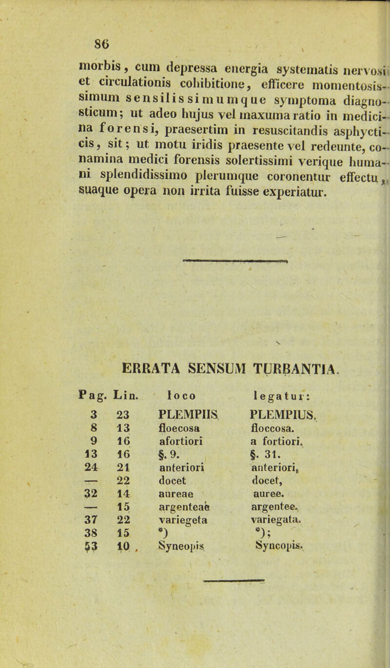 80 V morbis, cum depressa energia systematis nervosi et circulationis cohibitione, efficere momentosis- simum sensilissimumque symptoma diagno- sticum; ut adeo hujus vel maxuma ratio in medici- na forensi, praesertim in resuscitandis asphycti- cis, sit; ut motu iridis praesente vel redeunte, co- namina medici forensis solertissimi verique huma- ni splendidissimo plerumque coronentur effectu, suaque opera non irrita fuisse experiatur. ERRATA SENSUM TURBANTIA. Pag. Lin. loco legatur: 3 23 PLEMPIIS PLEMPIUS. 8 13 floecosa doccosa. 9 16 afortiori a fortiori. 13 16 §. 9. 1 §. 31. 24 21 anteriori anteriori, — 22 docet docet, 32 14 aureae auree. — 15 argenteae argentee. 37 22 variegeta variegata. 38 15 ;