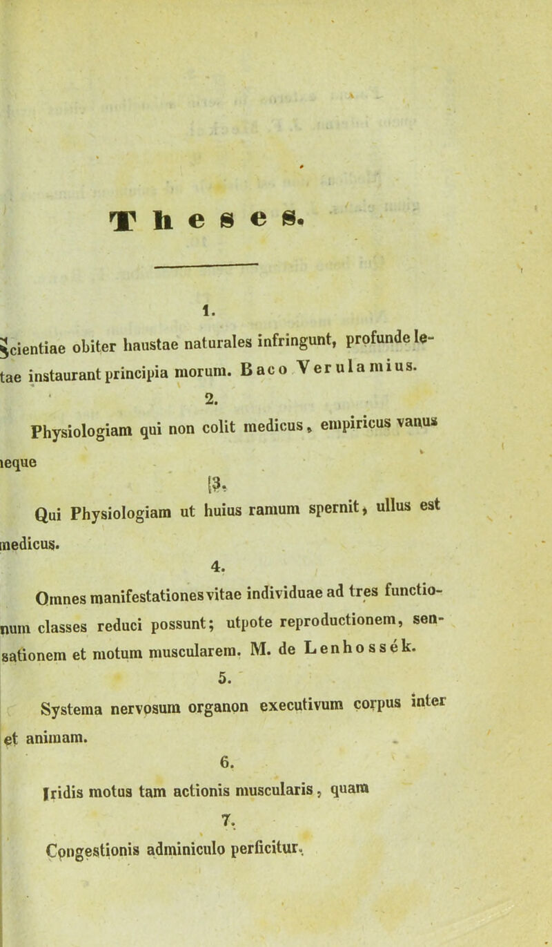 Theses. 1. Scientiae obiter haustae naturales infringunt, profunde lo- tae instaurant principia morum. Baco Verulani ius. 2. Physiologiam qui non colit medicus, empiricus vanus leque Qui Physiologiam ut huius ramum spernit, ullus est medicus. 4. Omnes manifestationes vitae individuae ad tres functio- num classes reduci possunt; utpote reproductionem, sen- sationem et motum muscularem. M. de Lenhossek. 5. Systema nervosum organon executivum corpus inter et animam. 6. Iridis motus tam actionis muscularis, quam 7, Congestionis adminiculo perficitur.