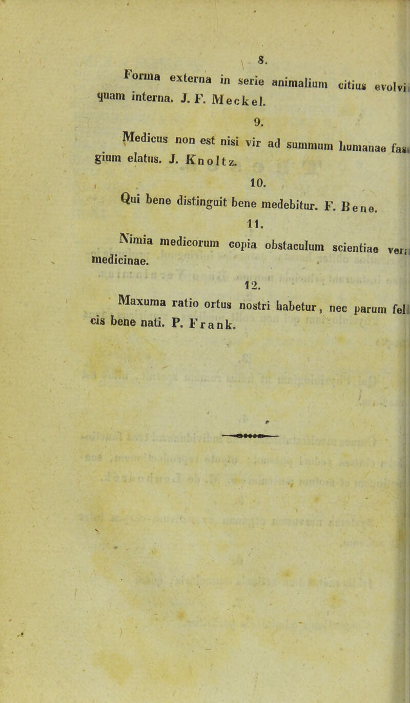 lonna externa in serie animalium citius evolvi, yuam interna. J. F. Meckel. 9. Medicus non est nisi vir ad summum humanae fas. gium elatus. J. Knoltz. . 10. Qui bene distinguit bene medebitur. F. Bene. 11. Nimia medicorum copia obstaculum scientiae veri; medicinae. . 12. Maxuma ratio ortus nostri habetur, nec parum felli cis bene nati. P. Frank.