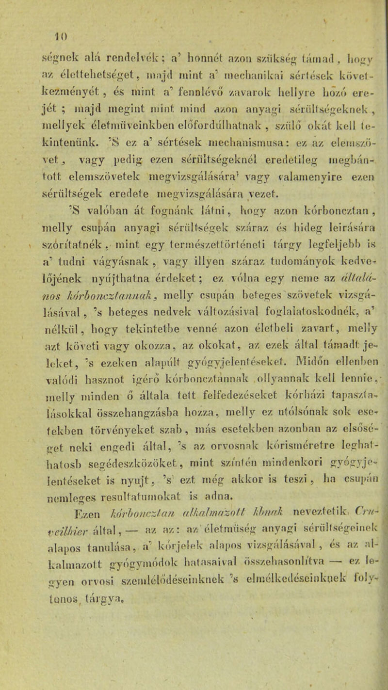 sógnek alá remlclvók; a’ honnét a/ou s/ükség lámád, lio^y az ólellehelséget, majd mint a’ meciianikai sérlések kdvol- kezniéiiycf:, és mint a’ fennlévő zavarok hellyie hozó ere- jét ; majd megint mint mind azon anyagi sérüllségeknek , mellyek életműveinkben előfordulhatnak , szülő okát kell te- kintenünk. ’S ez a’ sértések meclmnismusa: ez az elemszö- vet ^ vagy pedig ezen sérültségeknél eredetileg megbán- tott eleniszövetek megvizsgálására’ vagy valamenyire ezen sérültségek eredete megvizsgálására vezet. *S valóban át fognánk látni, hoiry azon kórboncztan , melly csupán anyagi sérültségek száraz és hideg leirására szóritatnék . mint egy természettörténeti tárgy legfeljebb is a’ tudni vágyásnak , vagy illyen száraz tudományok kedve- lőjének nyiíjthatna érdeket; ez válna egy neme az állalá- nos kórbonezfannak, melly csupán beteges szövetek vizsgá- lásával 5 ’s beteges nedvek változásival foglalatoskodnék, a’ nélkül, hogy tekintetbe venné azon élelbeli zavart, melly azt követi vagy okozza, az okokat, az ezek által támadt je- leiket, ’s ezeken alapvílt gyógyjelentéseket. Midőn ellenben valódi hasznot Ígérő kórboneztannak ollyannak kell lennie, melly minden ő általa telt felfedezéseket kórházi tapaszta- lásokkal összehangzásba hozza, melly ez utólsónak sok ese- tekben törvényeket szab, más esetekben azonban az elsősé- get neki engedi által, ’s az orvosnak kórisméretre leghat- hatosb segédeszközöket, mint szinlén mindenkori gyógyje- leütéseket is nyújt, ’s’ ezt még akkor is teszi, ha csupán nemleges resultatumokat is adna. Ezen kórbonczlan alkalmazó/f khnak nevezteti ki (rn- veühier által,— az az: az életmüség anyagi sérüllségelnek ' alapos tanulása, a’ kórjelek alapos vizsgálásával , és az al- kalmazott gyógymódok hatásaival összehasonli'tva — ez le- ory0n orvosi szemlclodesemknek s elmclkcdcscinkoek loiy- tonos. tárgya.