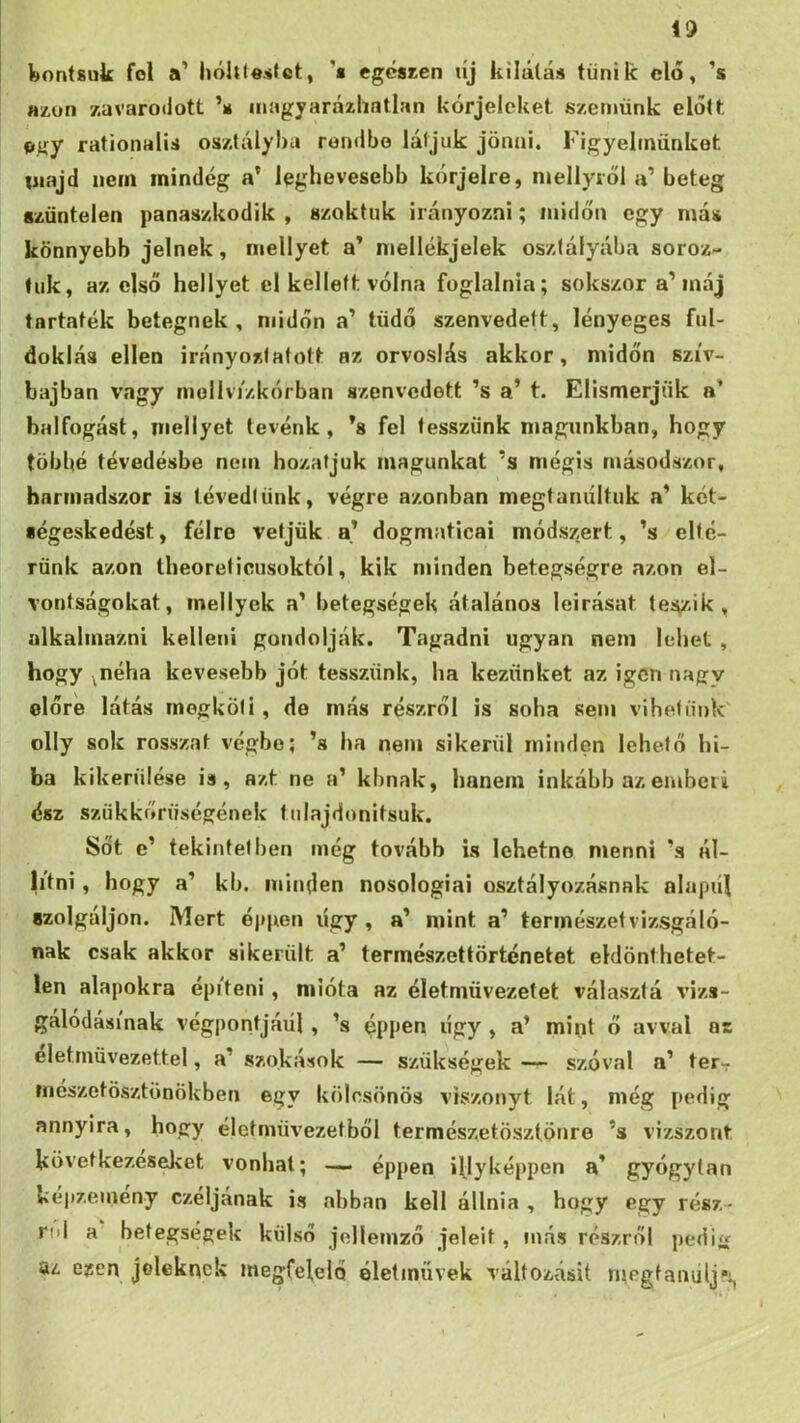 Wontsuk föl a’ hóht«s(ct, '• egcsten líj kilátás tűnik elő, ’s az.on zavarodott ’s magyarázhatlan kórjeleket szemünk elolt ogy rationalis osztályba rondbo látjuk jönni. Figyelmünket majd nem mindég a’ leghevesebb kórjelre, mellyről a’ beteg szüntelen panaszkodik , szoktuk irányozni; midőn egy más könnyebb jelnek, mellyet a’ mellékjelek oszlályába soroz- tuk, az első hellyel cl kellett vólna foglalnia; sokszor a’máj tartaték betegnek, midőn a’ tüdő szenvedett, lényeges ful- doklás ellen irányoztafott az orvoslás akkor, midőn szív- bajban vagy rnollvi'zkórban szenvedett ’s a’ t. Elismerjük a’ balfogást, mellyet tevénk, ’s fel tesszünk magunkban, hogy többé tévedésbe nem hozatjuk magunkat ’s mégis másodszor, harmadszor is tévedtünk, végre azonban megtanultuk a’ két- iégeskedést, félre vetjük a’ dogmaticai módszert, ’s elté- rünk azon theoreticusoktól, kik minden betegségre azon el- vontságokat, inellyck a' betegségek átalános leírását tes,zik , alkalmazni kelleni gondolják. Tagadni ugyan nem lehet , hogy ^néha kevesebb jót tesszünk, ha kezünket az igen nagy előre látás megköti, de más részről is soha sem vihetünk olly sok rosszat végbe; ’s ha nem sikerül minden lehető hi- ba kikerülése is, azt ne a’ kbnak, hanem inkább az emberi ész szükkőrüségének fulajdonitsuk. Sőt e’ tekintetben még tovább is lehetne menni ’s ál- litni, hogy a’ kb. minden nosologiai osztályozásnak alapúi szolgáljon. Mert éppen úgy, a’ mint a’ tennészetvizsgáló- nak csak akkor sikerült a’ természettörténetet eldönthetet- len alapokra épi'teni, mióta az életmüvezetet választó vizs- gálódásinak végpontjáéi, ’s ^ppen úgy , a’ mint ő avval as életrnüvezettel, a’ szokások — szükségek — szóval a’ ter- rneszetösztönökben egy kölcsönös viszonyt lát, még pedig annyira, hogy éietniüvezetből természetösztönre ’s vizszont következéseket vonhat; — éppen iljyképpen a’ gyógylan kepzeineny czeljának is abban kell állnia , hogy egy rész- ről a betegségek külső jellemző jeleit, más részről pedijí az ezen jeleknek megfelelő életművek változásit rpegfanulj*:,