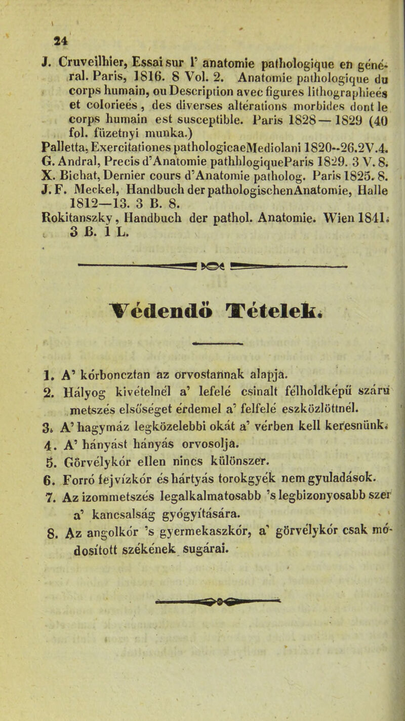 J. Cruveilhier, Essaisur 1’ anatomíe pathologique eh géné* ,ral. Paris, 1816. 8 Vol. 2. Anatoinie pathologique du corps humain, ou Description avec figures litliograpliieés et colorieés, des diverses alterations morbides dönt le corps humain est susceptible. Paris 1828—1829 (40 föl. füzetnyi munka.) Palletta. Exercitationes pathologicaeMediolani 1820-26.2V.4. G. Andral, Precis d’Anatomie pathhlogiqueParis 1829. 3 V. 8. X. Bichat,Dernier cours d’Anatomie patholog. Parisl825»8. J. F. Meckel, Handbucii dér pathologischenAnatornie, Halle 1812—13. 3 B. 8. Rokitanszky, Handbuch dér pathol. Anatomie. Wien 184L , 3 B. 1 L. Védendő Tételek. 1. A’ kórboncztan az orvostartnak alapja. 2. Hályog kivételnél a’ lefelé csinált félholdképű szára' metszés elsőséget érdemel a’ felfelé eszközlöttnél. 3* A’ hagymáz legközelebbi okát a’ vérben kell keíesniinki 4. A’ hányást hányás orvosolja. 6. Gorvélykór ellen nincs külonszer. 6. Forró fej vízkor éshártyás torokgyék nem gyuladások. 7. Az izommetszés legalkalmatosabb ’s legbizonyosabb szer a’ kancsalság gyógyítására. ' ' 8. Az angolkór ’s gyermekaszkór, a’ görvélykór csak mó- dosított székének sugárai.