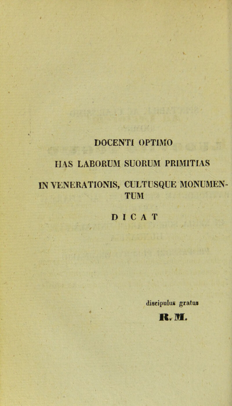 DOCENTI OPTIMO MAS LABORUM SUORUM PRIMITIAS .* A * > IN VENERATIONIS, CULTUSQUE MONUMEN- TUM DICAT 4 discipulus gratus H. M.