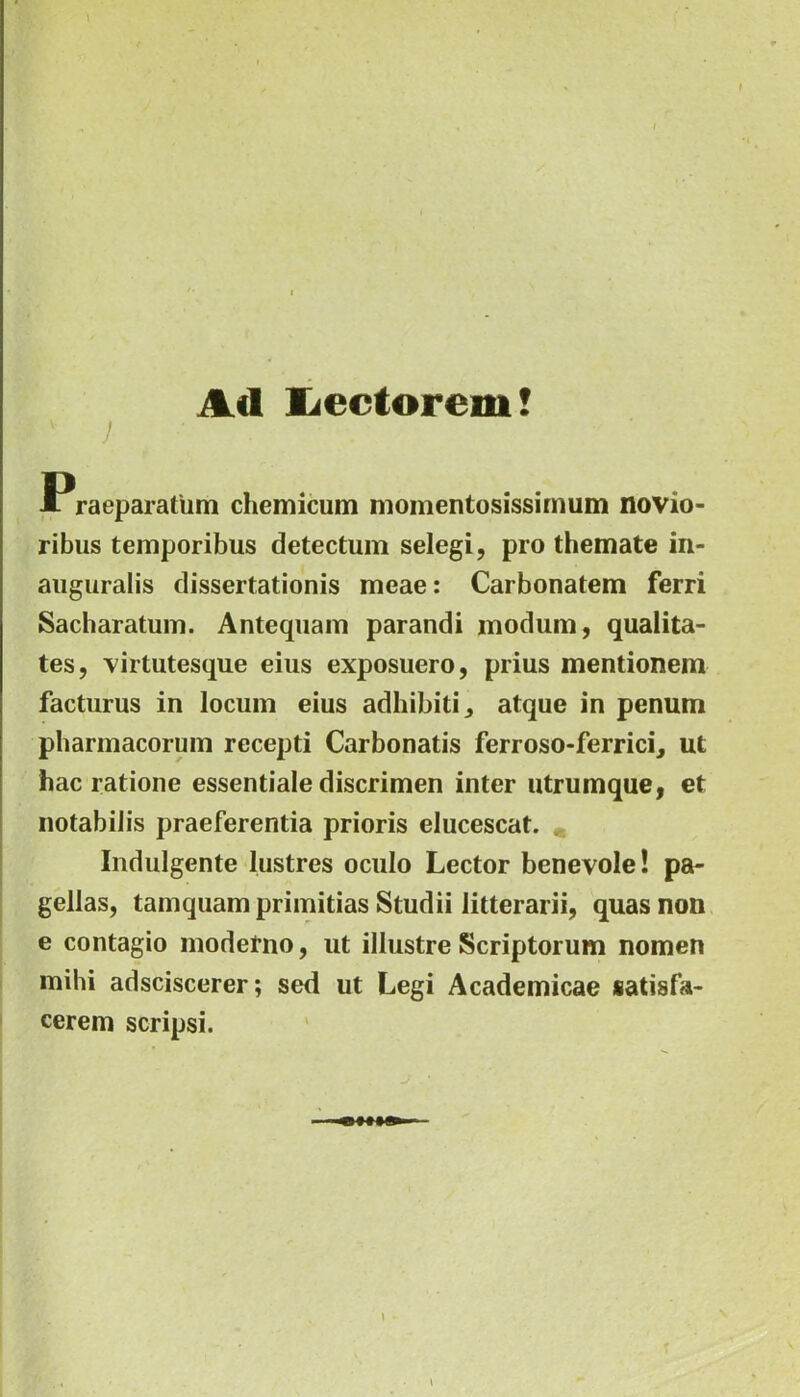 \ I I Ad liectorem! v j • Praeparatum chemicum momentosissimum novio- ribus temporibus detectum selegi, pro themate in- auguralis dissertationis meae: Carbonatem ferri Sacharatum. Antequam parandi modum, qualita- tes, virtutesque eius exposuero, prius mentionem facturus in locum eius adhibiti, atque in penum pharmacorum recepti Carbonatis ferroso-ferrici, ut hac ratione essentiale discrimen inter utrumque, et notabilis praeferentia prioris elucescat. Indulgente lustres oculo Lector benevole! pa- gellas, tamquam primitias Studii litterarii, quas non e contagio modefno, ut illustre Scriptorum nomen mihi adsciscerer; sed ut Legi Academicae satisfa- cerem scripsi. \