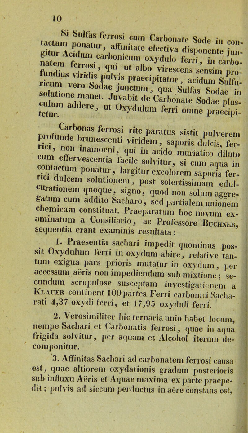 r 2STSS££ licum verodsLPI' V‘SpraeCipitatur' “«um Sulfu- solutione man^ I J“ ’£ua Sulfas So<lae i culum .-,,1,1 f' (,e Carbonate Sodae plus- culum addere, ut Oxydulum ferri omne praecipi / profundar, ferl’0S-‘ nte Paratus s^tit pulverem fici SCl'tl v,ndem > saporis dulcis, fer- lnamoen', qui in acido muriatico diluto cZlctZ Ua f?Cile SOlvitm ’ si cun' a9«a in contactum ponatur, largitur «eoiorem saporis fer- ret dulcem solutionem, post solertissimam edul- curationem qnoque, signo, quod non solum aggre- gatum cum addito Sacharo, sed partialem unionem cnemicam constituat. Praeparatum hoc novum ex- animatum a Consiliario, ac Professore Buchxer, sequentia erant examinis resultata: 1* Piaesentia sacliari impedit quominus pos- sit Oxydulum ferri in oxydum abire, relative tan- tum exigua pars prioris mutatur in oxydum, per accessum aeris non impediendum sub mixtione; se- cundum scrupulose susceptam investigationem a Klauer continent 100 partes Ferri carbonici Sacha- rati 4,37 oxydi ferri, et 17,95 oxyduli ferri. 2. Verosimiliter Iiic ternaria unio habet locum, nempe Sachaii et Carbonatis ferrosi, quae iu aqua liigida solvitui, per aquam et Alcohol iterum de- componitur. 3. Affinitas Sachari ad carbonatem ferrosi causa est, quae altiorem oxydationis gradum posterioris sub influxu Aeris et Aquae maxima exparte praepe- dit; pulvis ad siccum perductus in aere constans est.
