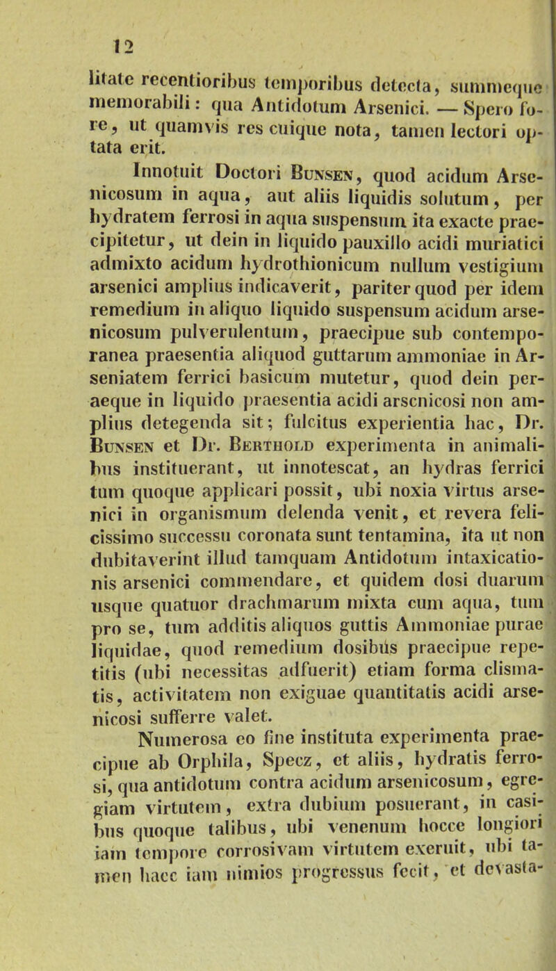 li(ate recentioribus temporibus detecta, summcque memorabili: qua Antidotum Arsenici. — Spero fo- re, ut quamvis res cuique nota, tamen lectori op- tata erit. Innotuit Doctori Bunsen, quod acidum Arse- nicosum in aqua, aut aliis liquidis solutum, per hydratem ferrosi in aqua suspenstim ita exacte prae- cipitetur, ut dein in liquido pauxillo acidi muriatici admixto acidum hydrothionicum nullum vestigium arsenici amplius indicaverit, pariter quod per idem remedium in aliquo liquido suspensum acidum arse- nicosum pulverulentum, praecipue sub contempo- ranea praesentia aliquod guttarum ammoniae in Ar- seniatem ferrici basicum mutetur, quod dein per- aeque in liquido praesentia acidi arscnicosi non am- plius detegenda sit; fulcitus experientia hac, Dr. Bunsen et Dr. Berthoud experimenta in animali- bus instituerant, ut innotescat, an hydras ferrici tum quoque applicari possit, ubi noxia virtus arse- nici in organismum delenda venit, et revera feli- cissimo successu coronata sunt tentamina, ita ut non dubitaverint illud tamquam Antidotum intaxicatio- nis arsenici commendare, et quidem dosi duarum usque quatuor drachmarum mixta cum aqua, tum pro se, tum additis aliquos guttis Ammoniae purae liquidae, quod remedium dosibiis praecipue repe- titis (ubi necessitas adfuerit) etiam forma clisma- tis, activitatem non exiguae quantitatis acidi arse- nicosi sufferre valet. Numerosa eo fine instituta experimenta prae- cipue ab Orphila, Specz, et aliis, hydratis ferro- si, qua antidotum contra acidum arsenicosum, egre- giam virtutem, extra dubium posuerant, in casi- bus quoque talibus, ubi venenum hocce longiori jam tempore corrosivam virtutem exemit, ubi ta- men haec iam nimios progressus fecit, et devasta-