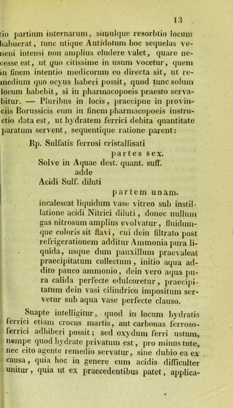 lio partium internarum, siipulque resorblio locum habuerat, tunc utique Antidotum boc sequelas ve- neni intensi non amplius eludere valet, quare ne- cesseest, ut quo citissime in usum vocetur, quem in finem intentio medicorum eo directa sit, ut re- medium quo ocyus haberi possit, quod tunc solum locum habebit, si in pharmacopoeis praesto serva- bitur. — Pluribus in locis, praecipue in provin- ciis Borussicis eum in finem pharmacopoeis instru- ctio data est, ut hydratem ferrici debita quantitate paratum servent,, sequentique ratione parent: Rp. Sulfatis ferrosi cristallisati partes sex. Solve in Aquae dest. quant. suff. adde Acidi Sulf. diluti partem unam. incalescat liquidum vase vitreo sub instil- latione acidi Nitrici diluti, donec nullum gas nitrosum amplius evolvatur, fluidum- que coloris sit flavi, cui dein filtrato post refrigerationem additur Ammonia pura li- quida, usque dum pauxillum praevaleat praecipitatum collectum, initio aqua ad- dito pauco ammonio, dein vero aqua pu- ra calida perfecte edulcoretur, praecipi- tatum dein vasi cilindrico impositum ser- vetur sub aqua vase perfecte clauso. Suapte intelligitur, quod in locum hydratis ferrici etiam crocus martis, aut carbonas ferroso- ferrici adhiberi possit; sed oxydum ferri ustum, nempe quod hydrate privatum est, pro minus tute, nec cito agente remedio servatur, sine dubio ea ex causa, quia hoc in genere cum acidis difficulter unitur, quia ut ex praecedentibus patet, applica-