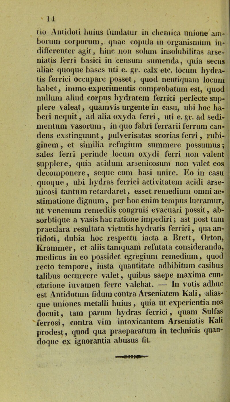 ' u tiu Antidoti huius fundatur in cheniica unione am- borum corporum, quae copula in organismum in- differenter agit, hinc non solum insolubilitas arse- niatis ferri basici in censum sumenda, quia secus aliae quoque bases uti e. gr. calx etc. locum hydra- tis ferrici occupare posset, quod neutiquam locum habet, immo experimentis comprobatum est, quod nullum aliud corpus hydratem ferrici perfecte sup- plere valeat, quamvis urgente in casu, ubi hoc ha- beri nequit, ad alia oxyda ferri, uti e. gr. ad sedi- mentum vasorum , in quo fabri ferrarii ferrum can- dens exstinguunt, pulverisatas scorias ferri, rubi- ginem, et similia refugium summere possumus; sales ferri perinde locum oxydi ferri non valent supplere, quia acidum arsenicosum non valet eos decomponere, seque cum basi unire. Eo in casu quoque, ubi hydras ferrici activitatem acidi arse- nicosi tantum retardaret, esset remedium omni ae- stimatione dignum, per hoc enim tempus lucramur, ut venenum remediis congruis evacuari possit, ab- sorbtique a vasis hac ratione impediri; ast post tam praeclara resultata virtutis hydratis ferrici, qua an- tidoti, dubia hoc respectu iacta a Brett, Orton, Krammer, et aliis tamquam refutata consideranda, medicus in eo possidet egregium remedium, quod recto tempore, iusta quantitate adhibitum casibus talibus occurrere valet, quibus saepe maxima cun- ctatione iuvamen ferre valebat. — In votis adhuc est Antidotum fidum contra Arseniatem Kali, alias- que uniones metalli huius, quia ut experientia nos docuit, tam parum hydras ferrici, quam Sulfas ferrosi, contra vim intoxicantem Arseniatis Kali prodest, quod qua praeparatum in technicis quan- doque ex ignorantia abusus fit.