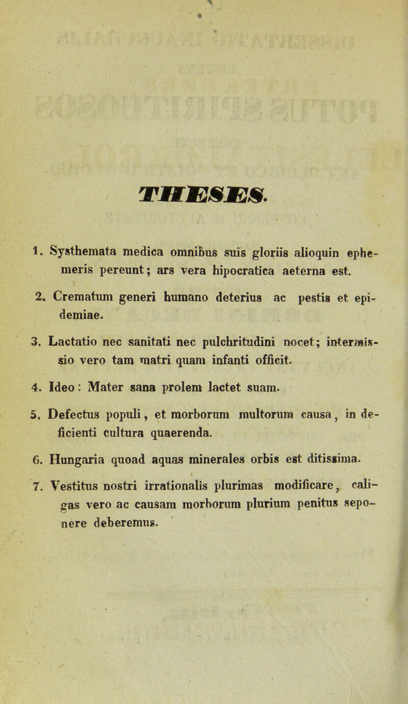 TMEESES. 1. Systhemata medica omnibus suis gloriis alioquin ephc- meris pereunt; ars vera hipocratica aeterna est. 2. Crematum generi humano deterius ac pestis et epi- démiáé. 3. Lactatio nec sanitati nec pulchritudini nocet; inter?nis- sio verő tara matri quara infanti offieit. 4. Ideo: Mater sana prolem lactet suam. 5. Defectus populi, et morborum multorum causa, in de- íicienti culüira quaerenda. 6. Hungária quoad aquas minerales orbis est ditissiina. I 7. Vestitus nostri irrationalis plurimas modificare, cali- gas verő ac causam raorborura plurium penitns sepo- nere deberemiis.