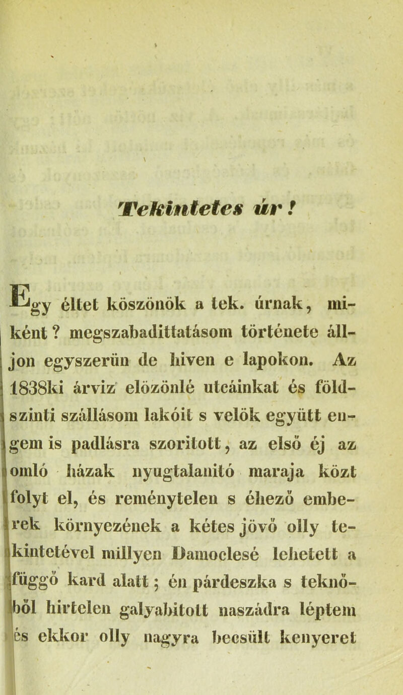 Veklnteteg úv! Egy éltet köszönök a tek. úrnak, mi- ként ? megszabadittatásom története áll- jon egyszerűn de hiven e lapokon. Az 1838ki árvíz elözönlé utcáinkat és föld- szinti szállásom lakóit s velők együtt en- gem is padlásra szorított ^ az első éj az omló házak nyugtalanító maraja közt folyt el, és reménytelen s éliezö embe- rek környezének a kétes jövő olly te- kintetével miilyen Damoclesé lehetett a « Jfüggö kard alatt; én párdeszka s teknő- öl hirtelen galyabitott naszádra léptem és ekkor olly nagyra becsült kenyeret
